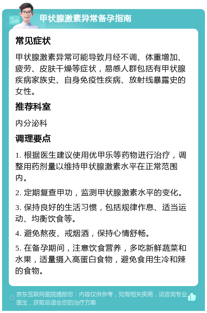 甲状腺激素异常备孕指南 常见症状 甲状腺激素异常可能导致月经不调、体重增加、疲劳、皮肤干燥等症状，易感人群包括有甲状腺疾病家族史、自身免疫性疾病、放射线暴露史的女性。 推荐科室 内分泌科 调理要点 1. 根据医生建议使用优甲乐等药物进行治疗，调整用药剂量以维持甲状腺激素水平在正常范围内。 2. 定期复查甲功，监测甲状腺激素水平的变化。 3. 保持良好的生活习惯，包括规律作息、适当运动、均衡饮食等。 4. 避免熬夜、戒烟酒，保持心情舒畅。 5. 在备孕期间，注意饮食营养，多吃新鲜蔬菜和水果，适量摄入高蛋白食物，避免食用生冷和辣的食物。