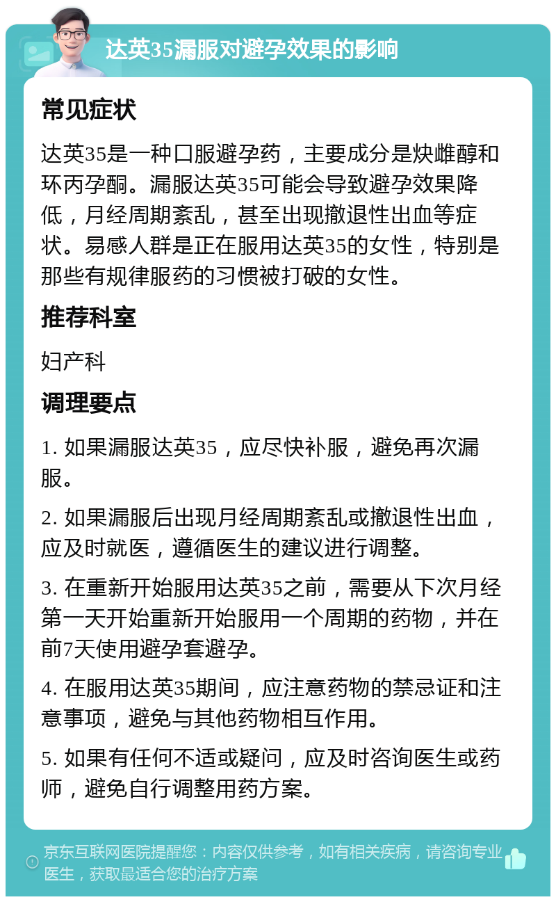 达英35漏服对避孕效果的影响 常见症状 达英35是一种口服避孕药，主要成分是炔雌醇和环丙孕酮。漏服达英35可能会导致避孕效果降低，月经周期紊乱，甚至出现撤退性出血等症状。易感人群是正在服用达英35的女性，特别是那些有规律服药的习惯被打破的女性。 推荐科室 妇产科 调理要点 1. 如果漏服达英35，应尽快补服，避免再次漏服。 2. 如果漏服后出现月经周期紊乱或撤退性出血，应及时就医，遵循医生的建议进行调整。 3. 在重新开始服用达英35之前，需要从下次月经第一天开始重新开始服用一个周期的药物，并在前7天使用避孕套避孕。 4. 在服用达英35期间，应注意药物的禁忌证和注意事项，避免与其他药物相互作用。 5. 如果有任何不适或疑问，应及时咨询医生或药师，避免自行调整用药方案。