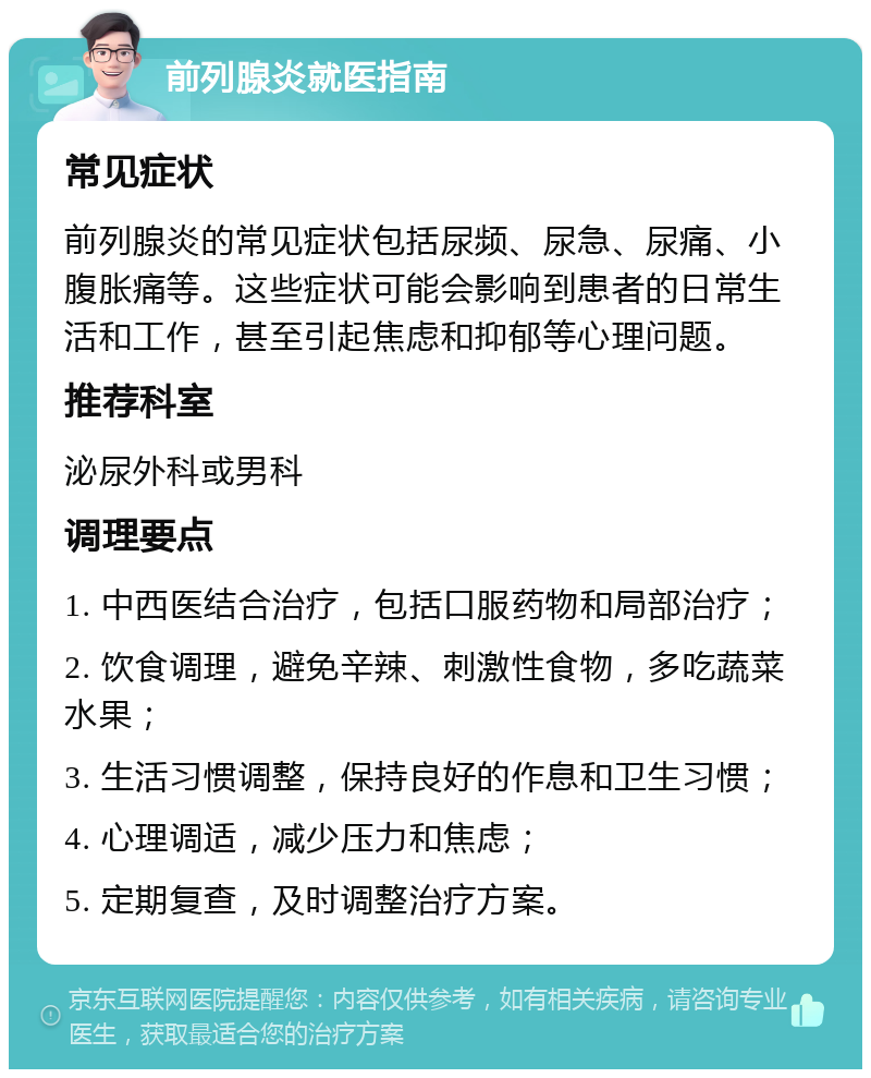 前列腺炎就医指南 常见症状 前列腺炎的常见症状包括尿频、尿急、尿痛、小腹胀痛等。这些症状可能会影响到患者的日常生活和工作，甚至引起焦虑和抑郁等心理问题。 推荐科室 泌尿外科或男科 调理要点 1. 中西医结合治疗，包括口服药物和局部治疗； 2. 饮食调理，避免辛辣、刺激性食物，多吃蔬菜水果； 3. 生活习惯调整，保持良好的作息和卫生习惯； 4. 心理调适，减少压力和焦虑； 5. 定期复查，及时调整治疗方案。