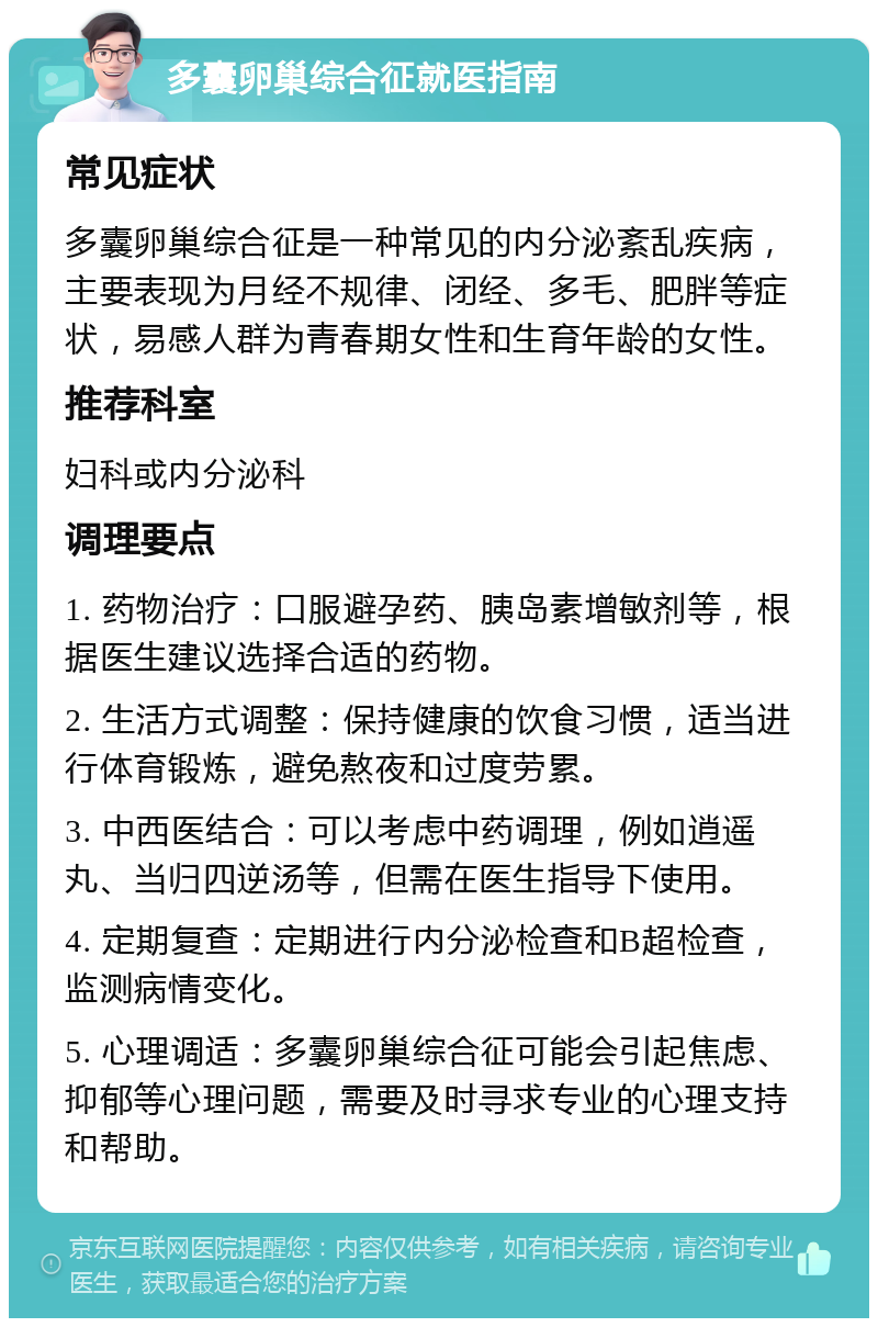 多囊卵巢综合征就医指南 常见症状 多囊卵巢综合征是一种常见的内分泌紊乱疾病，主要表现为月经不规律、闭经、多毛、肥胖等症状，易感人群为青春期女性和生育年龄的女性。 推荐科室 妇科或内分泌科 调理要点 1. 药物治疗：口服避孕药、胰岛素增敏剂等，根据医生建议选择合适的药物。 2. 生活方式调整：保持健康的饮食习惯，适当进行体育锻炼，避免熬夜和过度劳累。 3. 中西医结合：可以考虑中药调理，例如逍遥丸、当归四逆汤等，但需在医生指导下使用。 4. 定期复查：定期进行内分泌检查和B超检查，监测病情变化。 5. 心理调适：多囊卵巢综合征可能会引起焦虑、抑郁等心理问题，需要及时寻求专业的心理支持和帮助。