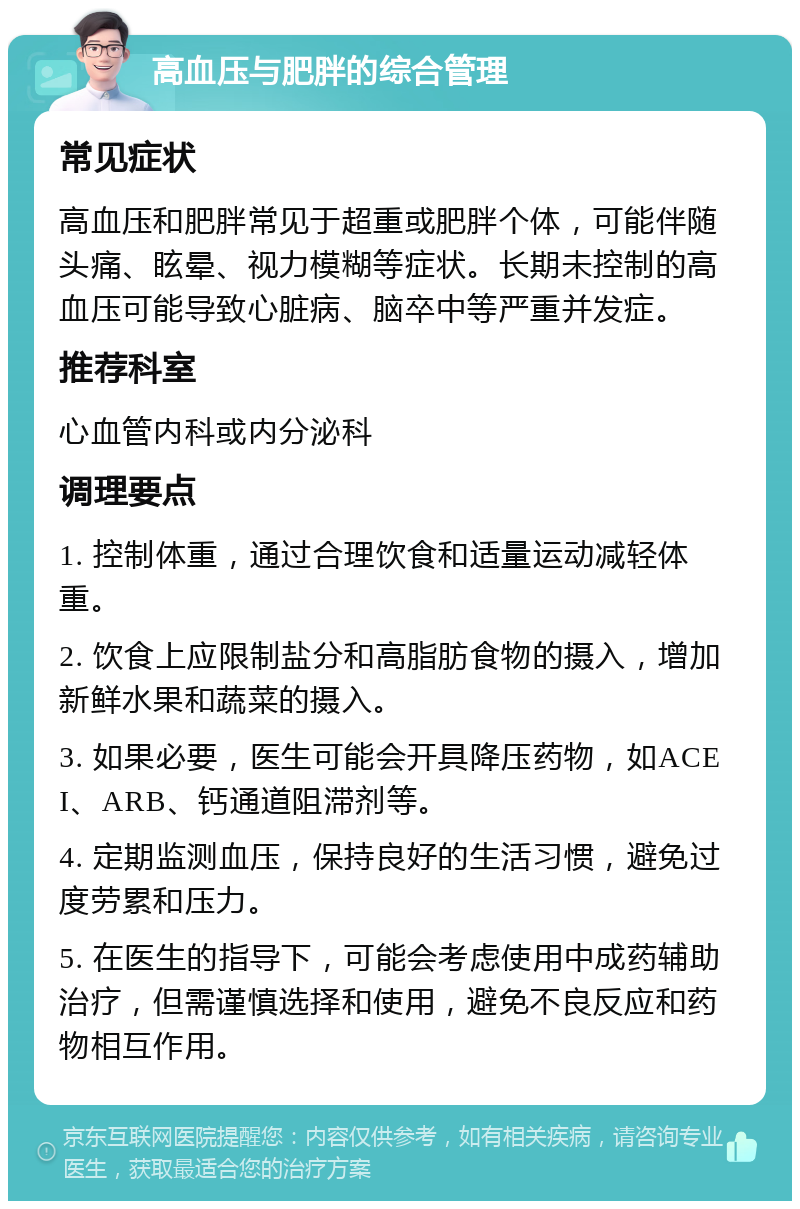 高血压与肥胖的综合管理 常见症状 高血压和肥胖常见于超重或肥胖个体，可能伴随头痛、眩晕、视力模糊等症状。长期未控制的高血压可能导致心脏病、脑卒中等严重并发症。 推荐科室 心血管内科或内分泌科 调理要点 1. 控制体重，通过合理饮食和适量运动减轻体重。 2. 饮食上应限制盐分和高脂肪食物的摄入，增加新鲜水果和蔬菜的摄入。 3. 如果必要，医生可能会开具降压药物，如ACEI、ARB、钙通道阻滞剂等。 4. 定期监测血压，保持良好的生活习惯，避免过度劳累和压力。 5. 在医生的指导下，可能会考虑使用中成药辅助治疗，但需谨慎选择和使用，避免不良反应和药物相互作用。