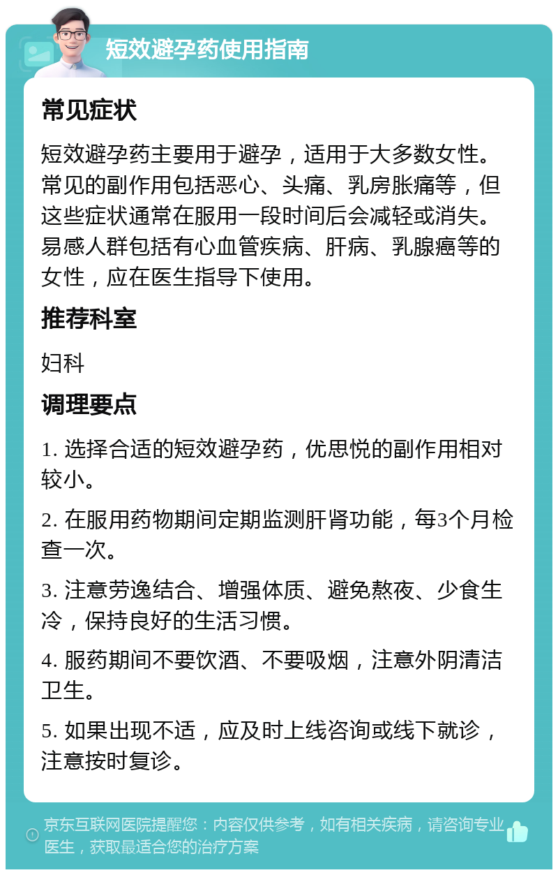 短效避孕药使用指南 常见症状 短效避孕药主要用于避孕，适用于大多数女性。常见的副作用包括恶心、头痛、乳房胀痛等，但这些症状通常在服用一段时间后会减轻或消失。易感人群包括有心血管疾病、肝病、乳腺癌等的女性，应在医生指导下使用。 推荐科室 妇科 调理要点 1. 选择合适的短效避孕药，优思悦的副作用相对较小。 2. 在服用药物期间定期监测肝肾功能，每3个月检查一次。 3. 注意劳逸结合、增强体质、避免熬夜、少食生冷，保持良好的生活习惯。 4. 服药期间不要饮酒、不要吸烟，注意外阴清洁卫生。 5. 如果出现不适，应及时上线咨询或线下就诊，注意按时复诊。