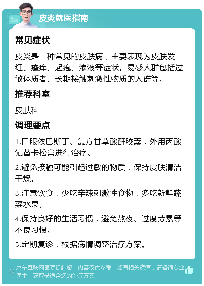 皮炎就医指南 常见症状 皮炎是一种常见的皮肤病，主要表现为皮肤发红、瘙痒、起疱、渗液等症状。易感人群包括过敏体质者、长期接触刺激性物质的人群等。 推荐科室 皮肤科 调理要点 1.口服依巴斯丁、复方甘草酸酐胶囊，外用丙酸氟替卡松膏进行治疗。 2.避免接触可能引起过敏的物质，保持皮肤清洁干燥。 3.注意饮食，少吃辛辣刺激性食物，多吃新鲜蔬菜水果。 4.保持良好的生活习惯，避免熬夜、过度劳累等不良习惯。 5.定期复诊，根据病情调整治疗方案。