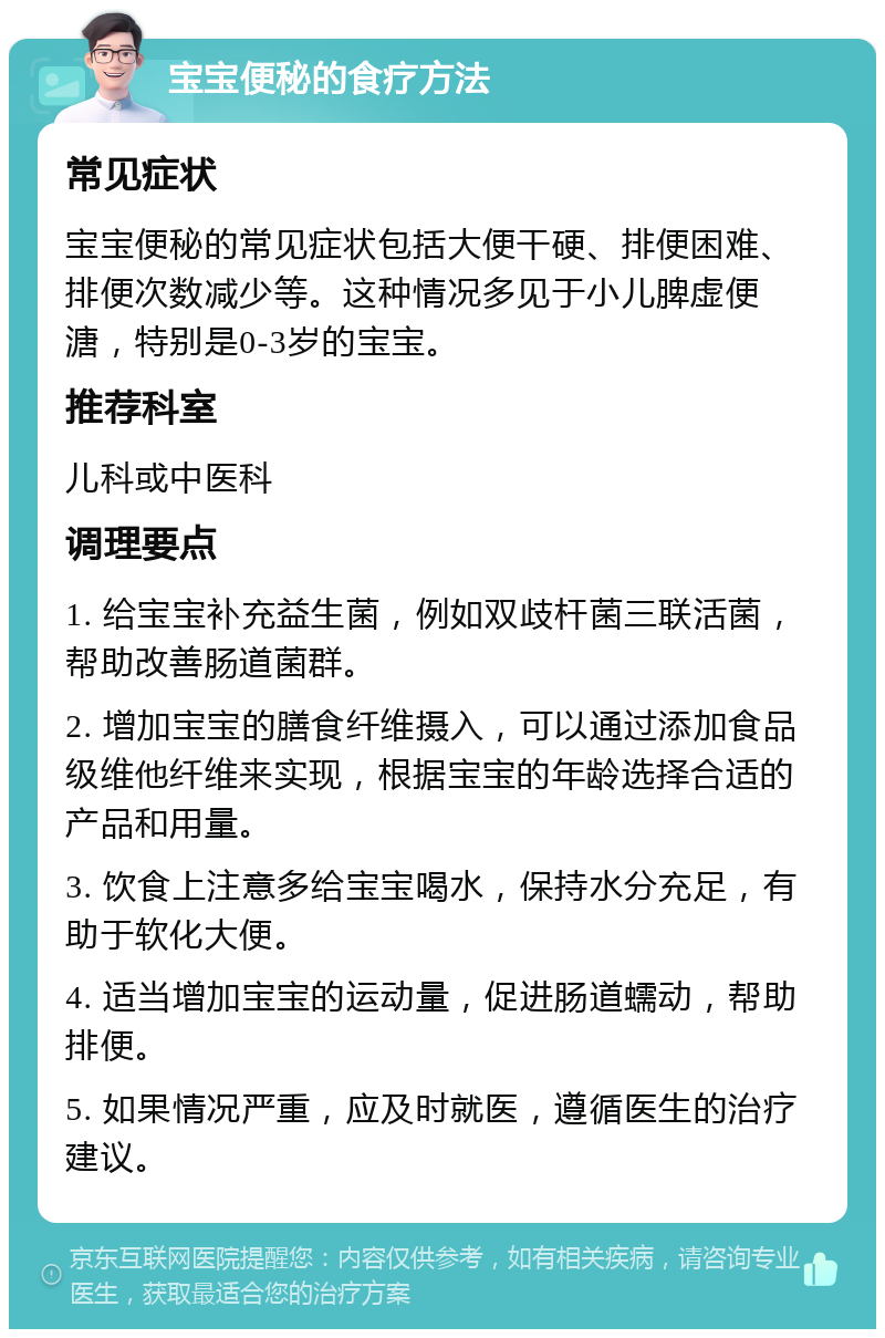 宝宝便秘的食疗方法 常见症状 宝宝便秘的常见症状包括大便干硬、排便困难、排便次数减少等。这种情况多见于小儿脾虚便溏，特别是0-3岁的宝宝。 推荐科室 儿科或中医科 调理要点 1. 给宝宝补充益生菌，例如双歧杆菌三联活菌，帮助改善肠道菌群。 2. 增加宝宝的膳食纤维摄入，可以通过添加食品级维他纤维来实现，根据宝宝的年龄选择合适的产品和用量。 3. 饮食上注意多给宝宝喝水，保持水分充足，有助于软化大便。 4. 适当增加宝宝的运动量，促进肠道蠕动，帮助排便。 5. 如果情况严重，应及时就医，遵循医生的治疗建议。