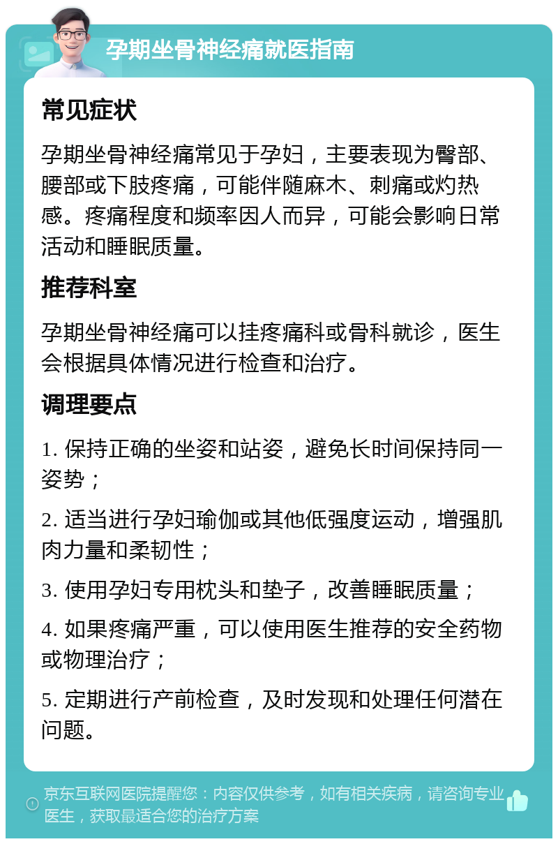 孕期坐骨神经痛就医指南 常见症状 孕期坐骨神经痛常见于孕妇，主要表现为臀部、腰部或下肢疼痛，可能伴随麻木、刺痛或灼热感。疼痛程度和频率因人而异，可能会影响日常活动和睡眠质量。 推荐科室 孕期坐骨神经痛可以挂疼痛科或骨科就诊，医生会根据具体情况进行检查和治疗。 调理要点 1. 保持正确的坐姿和站姿，避免长时间保持同一姿势； 2. 适当进行孕妇瑜伽或其他低强度运动，增强肌肉力量和柔韧性； 3. 使用孕妇专用枕头和垫子，改善睡眠质量； 4. 如果疼痛严重，可以使用医生推荐的安全药物或物理治疗； 5. 定期进行产前检查，及时发现和处理任何潜在问题。