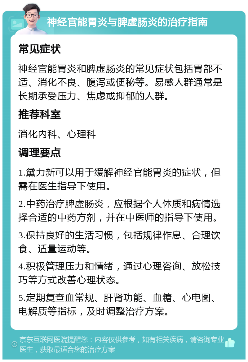 神经官能胃炎与脾虚肠炎的治疗指南 常见症状 神经官能胃炎和脾虚肠炎的常见症状包括胃部不适、消化不良、腹泻或便秘等。易感人群通常是长期承受压力、焦虑或抑郁的人群。 推荐科室 消化内科、心理科 调理要点 1.黛力新可以用于缓解神经官能胃炎的症状，但需在医生指导下使用。 2.中药治疗脾虚肠炎，应根据个人体质和病情选择合适的中药方剂，并在中医师的指导下使用。 3.保持良好的生活习惯，包括规律作息、合理饮食、适量运动等。 4.积极管理压力和情绪，通过心理咨询、放松技巧等方式改善心理状态。 5.定期复查血常规、肝肾功能、血糖、心电图、电解质等指标，及时调整治疗方案。