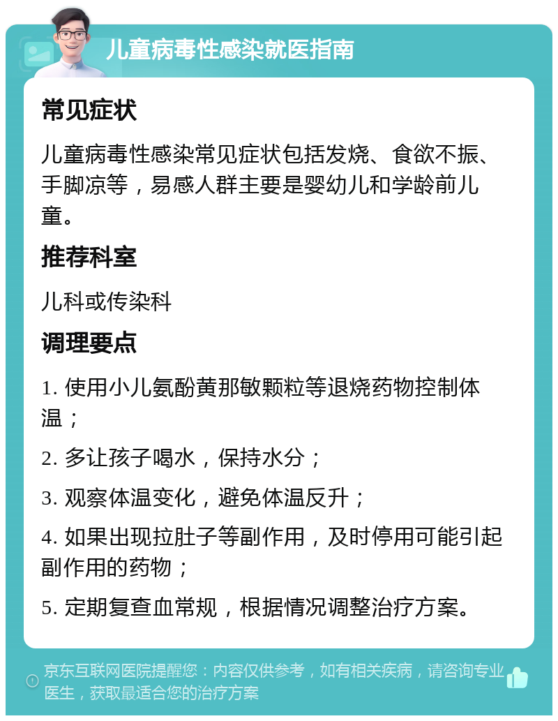 儿童病毒性感染就医指南 常见症状 儿童病毒性感染常见症状包括发烧、食欲不振、手脚凉等，易感人群主要是婴幼儿和学龄前儿童。 推荐科室 儿科或传染科 调理要点 1. 使用小儿氨酚黄那敏颗粒等退烧药物控制体温； 2. 多让孩子喝水，保持水分； 3. 观察体温变化，避免体温反升； 4. 如果出现拉肚子等副作用，及时停用可能引起副作用的药物； 5. 定期复查血常规，根据情况调整治疗方案。