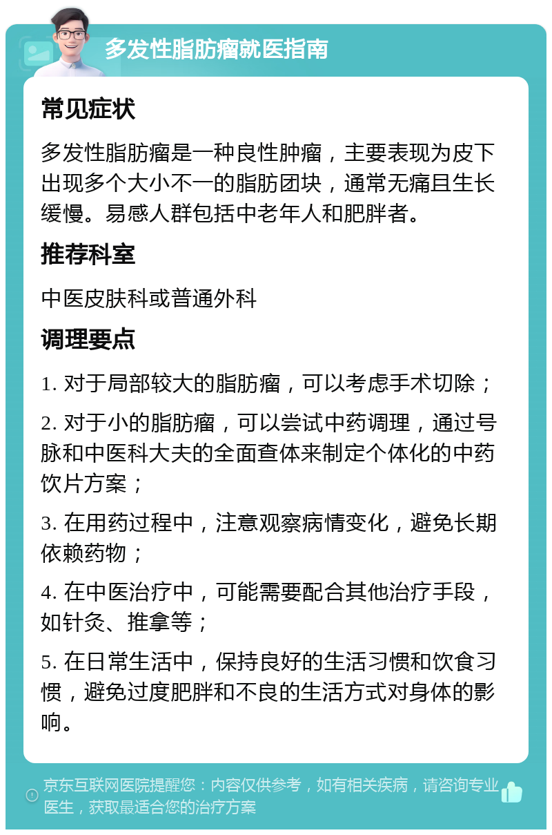 多发性脂肪瘤就医指南 常见症状 多发性脂肪瘤是一种良性肿瘤，主要表现为皮下出现多个大小不一的脂肪团块，通常无痛且生长缓慢。易感人群包括中老年人和肥胖者。 推荐科室 中医皮肤科或普通外科 调理要点 1. 对于局部较大的脂肪瘤，可以考虑手术切除； 2. 对于小的脂肪瘤，可以尝试中药调理，通过号脉和中医科大夫的全面查体来制定个体化的中药饮片方案； 3. 在用药过程中，注意观察病情变化，避免长期依赖药物； 4. 在中医治疗中，可能需要配合其他治疗手段，如针灸、推拿等； 5. 在日常生活中，保持良好的生活习惯和饮食习惯，避免过度肥胖和不良的生活方式对身体的影响。