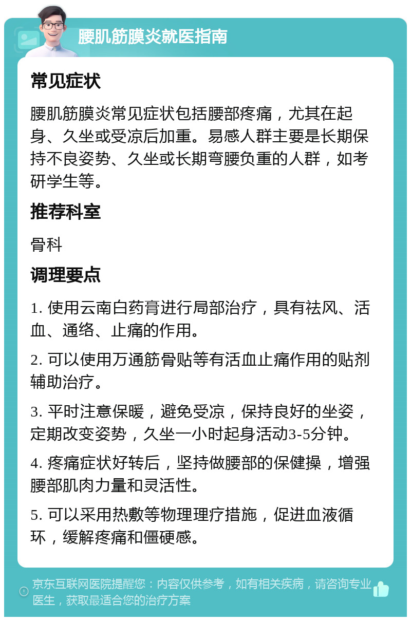 腰肌筋膜炎就医指南 常见症状 腰肌筋膜炎常见症状包括腰部疼痛，尤其在起身、久坐或受凉后加重。易感人群主要是长期保持不良姿势、久坐或长期弯腰负重的人群，如考研学生等。 推荐科室 骨科 调理要点 1. 使用云南白药膏进行局部治疗，具有祛风、活血、通络、止痛的作用。 2. 可以使用万通筋骨贴等有活血止痛作用的贴剂辅助治疗。 3. 平时注意保暖，避免受凉，保持良好的坐姿，定期改变姿势，久坐一小时起身活动3-5分钟。 4. 疼痛症状好转后，坚持做腰部的保健操，增强腰部肌肉力量和灵活性。 5. 可以采用热敷等物理理疗措施，促进血液循环，缓解疼痛和僵硬感。