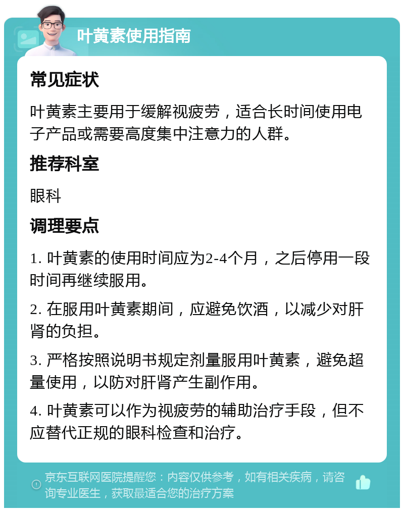 叶黄素使用指南 常见症状 叶黄素主要用于缓解视疲劳，适合长时间使用电子产品或需要高度集中注意力的人群。 推荐科室 眼科 调理要点 1. 叶黄素的使用时间应为2-4个月，之后停用一段时间再继续服用。 2. 在服用叶黄素期间，应避免饮酒，以减少对肝肾的负担。 3. 严格按照说明书规定剂量服用叶黄素，避免超量使用，以防对肝肾产生副作用。 4. 叶黄素可以作为视疲劳的辅助治疗手段，但不应替代正规的眼科检查和治疗。