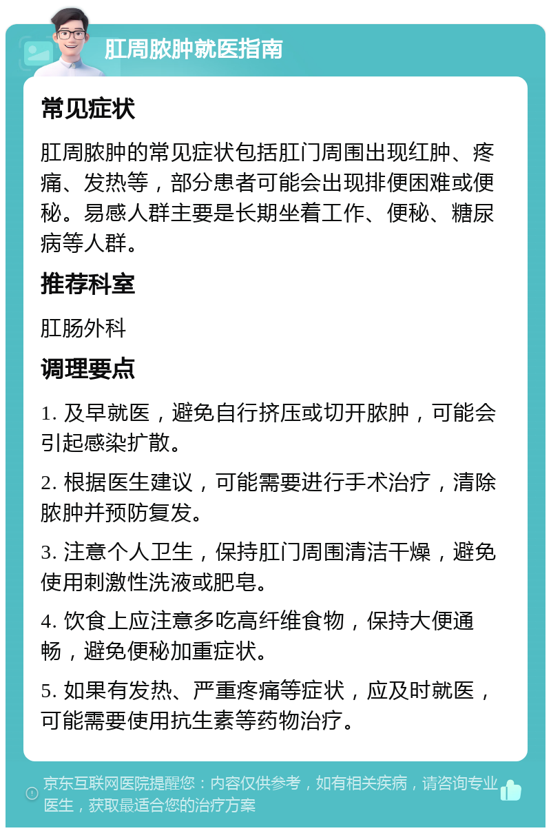 肛周脓肿就医指南 常见症状 肛周脓肿的常见症状包括肛门周围出现红肿、疼痛、发热等，部分患者可能会出现排便困难或便秘。易感人群主要是长期坐着工作、便秘、糖尿病等人群。 推荐科室 肛肠外科 调理要点 1. 及早就医，避免自行挤压或切开脓肿，可能会引起感染扩散。 2. 根据医生建议，可能需要进行手术治疗，清除脓肿并预防复发。 3. 注意个人卫生，保持肛门周围清洁干燥，避免使用刺激性洗液或肥皂。 4. 饮食上应注意多吃高纤维食物，保持大便通畅，避免便秘加重症状。 5. 如果有发热、严重疼痛等症状，应及时就医，可能需要使用抗生素等药物治疗。