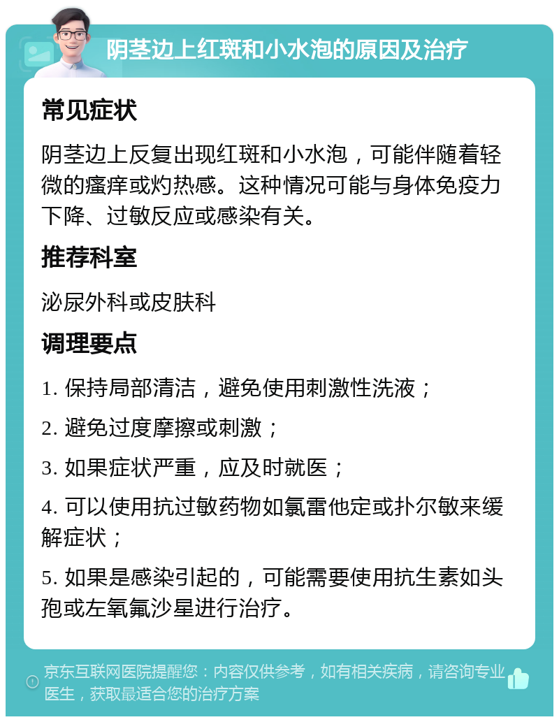 阴茎边上红斑和小水泡的原因及治疗 常见症状 阴茎边上反复出现红斑和小水泡，可能伴随着轻微的瘙痒或灼热感。这种情况可能与身体免疫力下降、过敏反应或感染有关。 推荐科室 泌尿外科或皮肤科 调理要点 1. 保持局部清洁，避免使用刺激性洗液； 2. 避免过度摩擦或刺激； 3. 如果症状严重，应及时就医； 4. 可以使用抗过敏药物如氯雷他定或扑尔敏来缓解症状； 5. 如果是感染引起的，可能需要使用抗生素如头孢或左氧氟沙星进行治疗。