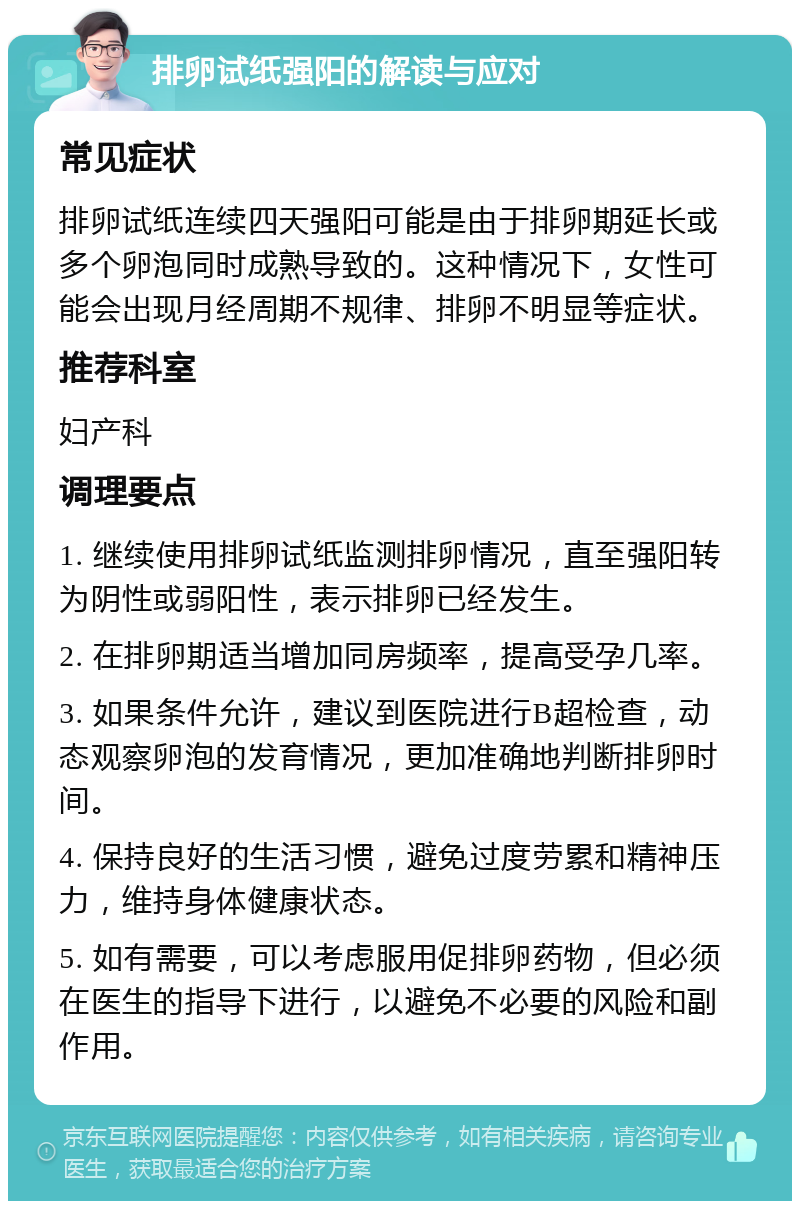 排卵试纸强阳的解读与应对 常见症状 排卵试纸连续四天强阳可能是由于排卵期延长或多个卵泡同时成熟导致的。这种情况下，女性可能会出现月经周期不规律、排卵不明显等症状。 推荐科室 妇产科 调理要点 1. 继续使用排卵试纸监测排卵情况，直至强阳转为阴性或弱阳性，表示排卵已经发生。 2. 在排卵期适当增加同房频率，提高受孕几率。 3. 如果条件允许，建议到医院进行B超检查，动态观察卵泡的发育情况，更加准确地判断排卵时间。 4. 保持良好的生活习惯，避免过度劳累和精神压力，维持身体健康状态。 5. 如有需要，可以考虑服用促排卵药物，但必须在医生的指导下进行，以避免不必要的风险和副作用。