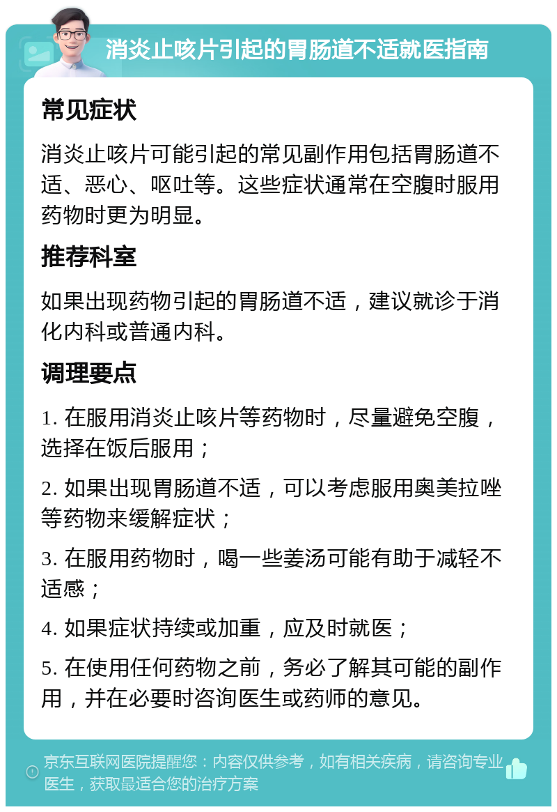 消炎止咳片引起的胃肠道不适就医指南 常见症状 消炎止咳片可能引起的常见副作用包括胃肠道不适、恶心、呕吐等。这些症状通常在空腹时服用药物时更为明显。 推荐科室 如果出现药物引起的胃肠道不适，建议就诊于消化内科或普通内科。 调理要点 1. 在服用消炎止咳片等药物时，尽量避免空腹，选择在饭后服用； 2. 如果出现胃肠道不适，可以考虑服用奥美拉唑等药物来缓解症状； 3. 在服用药物时，喝一些姜汤可能有助于减轻不适感； 4. 如果症状持续或加重，应及时就医； 5. 在使用任何药物之前，务必了解其可能的副作用，并在必要时咨询医生或药师的意见。