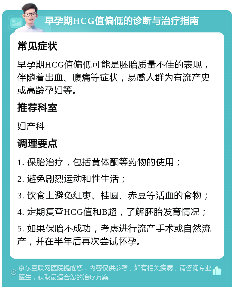 早孕期HCG值偏低的诊断与治疗指南 常见症状 早孕期HCG值偏低可能是胚胎质量不佳的表现，伴随着出血、腹痛等症状，易感人群为有流产史或高龄孕妇等。 推荐科室 妇产科 调理要点 1. 保胎治疗，包括黄体酮等药物的使用； 2. 避免剧烈运动和性生活； 3. 饮食上避免红枣、桂圆、赤豆等活血的食物； 4. 定期复查HCG值和B超，了解胚胎发育情况； 5. 如果保胎不成功，考虑进行流产手术或自然流产，并在半年后再次尝试怀孕。