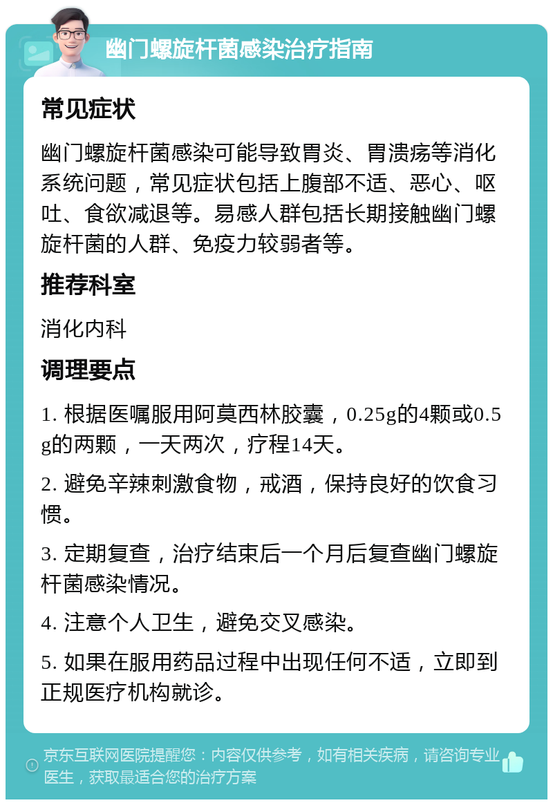 幽门螺旋杆菌感染治疗指南 常见症状 幽门螺旋杆菌感染可能导致胃炎、胃溃疡等消化系统问题，常见症状包括上腹部不适、恶心、呕吐、食欲减退等。易感人群包括长期接触幽门螺旋杆菌的人群、免疫力较弱者等。 推荐科室 消化内科 调理要点 1. 根据医嘱服用阿莫西林胶囊，0.25g的4颗或0.5g的两颗，一天两次，疗程14天。 2. 避免辛辣刺激食物，戒酒，保持良好的饮食习惯。 3. 定期复查，治疗结束后一个月后复查幽门螺旋杆菌感染情况。 4. 注意个人卫生，避免交叉感染。 5. 如果在服用药品过程中出现任何不适，立即到正规医疗机构就诊。