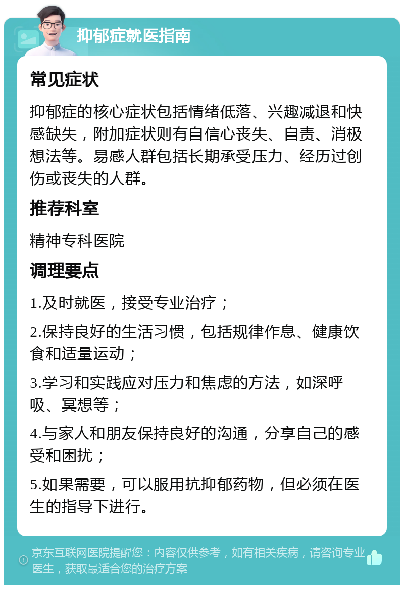 抑郁症就医指南 常见症状 抑郁症的核心症状包括情绪低落、兴趣减退和快感缺失，附加症状则有自信心丧失、自责、消极想法等。易感人群包括长期承受压力、经历过创伤或丧失的人群。 推荐科室 精神专科医院 调理要点 1.及时就医，接受专业治疗； 2.保持良好的生活习惯，包括规律作息、健康饮食和适量运动； 3.学习和实践应对压力和焦虑的方法，如深呼吸、冥想等； 4.与家人和朋友保持良好的沟通，分享自己的感受和困扰； 5.如果需要，可以服用抗抑郁药物，但必须在医生的指导下进行。