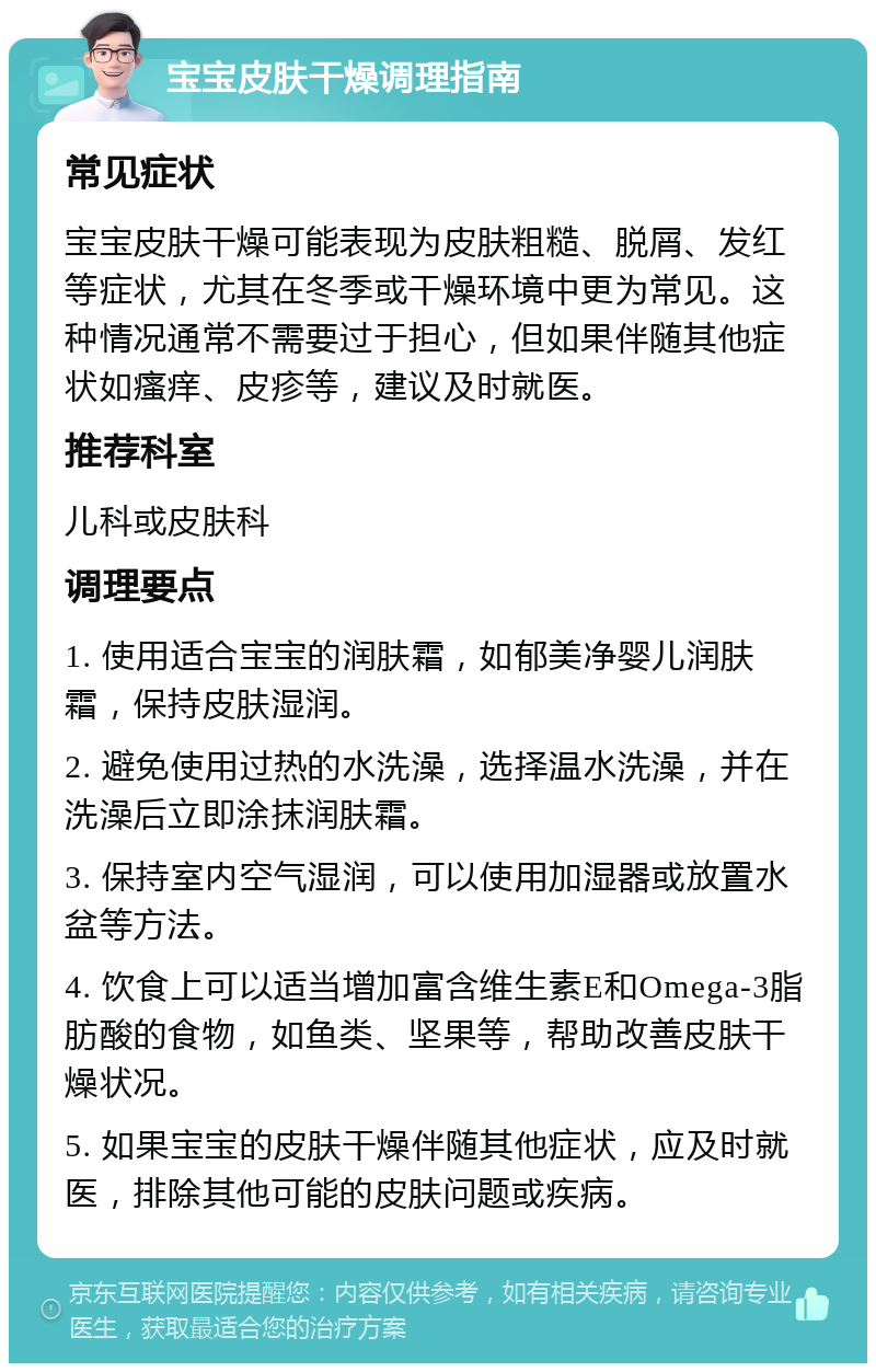 宝宝皮肤干燥调理指南 常见症状 宝宝皮肤干燥可能表现为皮肤粗糙、脱屑、发红等症状，尤其在冬季或干燥环境中更为常见。这种情况通常不需要过于担心，但如果伴随其他症状如瘙痒、皮疹等，建议及时就医。 推荐科室 儿科或皮肤科 调理要点 1. 使用适合宝宝的润肤霜，如郁美净婴儿润肤霜，保持皮肤湿润。 2. 避免使用过热的水洗澡，选择温水洗澡，并在洗澡后立即涂抹润肤霜。 3. 保持室内空气湿润，可以使用加湿器或放置水盆等方法。 4. 饮食上可以适当增加富含维生素E和Omega-3脂肪酸的食物，如鱼类、坚果等，帮助改善皮肤干燥状况。 5. 如果宝宝的皮肤干燥伴随其他症状，应及时就医，排除其他可能的皮肤问题或疾病。