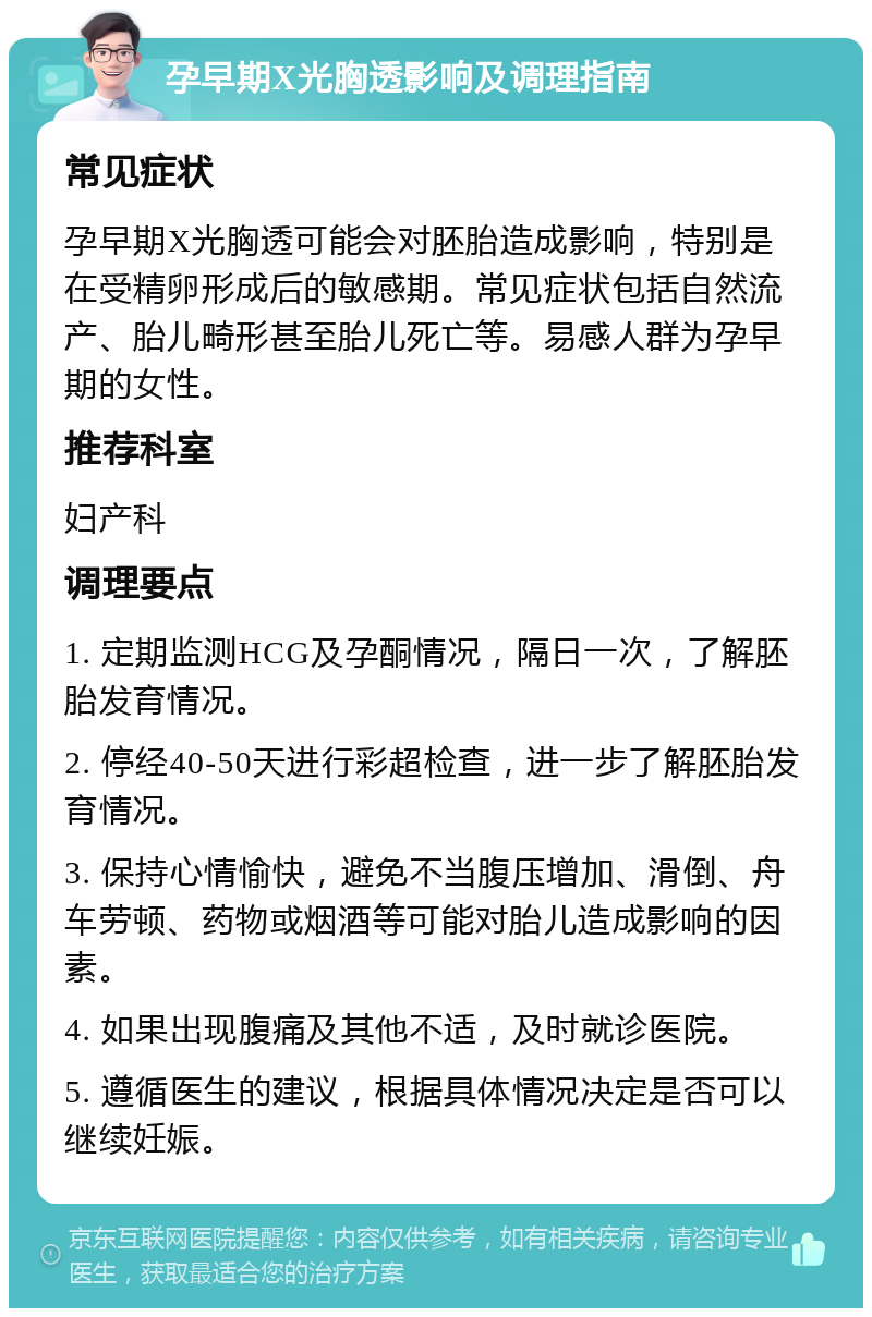 孕早期X光胸透影响及调理指南 常见症状 孕早期X光胸透可能会对胚胎造成影响，特别是在受精卵形成后的敏感期。常见症状包括自然流产、胎儿畸形甚至胎儿死亡等。易感人群为孕早期的女性。 推荐科室 妇产科 调理要点 1. 定期监测HCG及孕酮情况，隔日一次，了解胚胎发育情况。 2. 停经40-50天进行彩超检查，进一步了解胚胎发育情况。 3. 保持心情愉快，避免不当腹压增加、滑倒、舟车劳顿、药物或烟酒等可能对胎儿造成影响的因素。 4. 如果出现腹痛及其他不适，及时就诊医院。 5. 遵循医生的建议，根据具体情况决定是否可以继续妊娠。