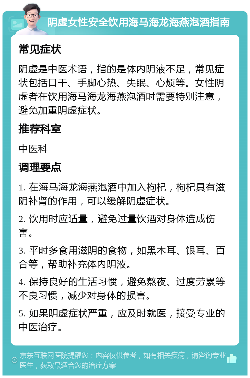 阴虚女性安全饮用海马海龙海燕泡酒指南 常见症状 阴虚是中医术语，指的是体内阴液不足，常见症状包括口干、手脚心热、失眠、心烦等。女性阴虚者在饮用海马海龙海燕泡酒时需要特别注意，避免加重阴虚症状。 推荐科室 中医科 调理要点 1. 在海马海龙海燕泡酒中加入枸杞，枸杞具有滋阴补肾的作用，可以缓解阴虚症状。 2. 饮用时应适量，避免过量饮酒对身体造成伤害。 3. 平时多食用滋阴的食物，如黑木耳、银耳、百合等，帮助补充体内阴液。 4. 保持良好的生活习惯，避免熬夜、过度劳累等不良习惯，减少对身体的损害。 5. 如果阴虚症状严重，应及时就医，接受专业的中医治疗。