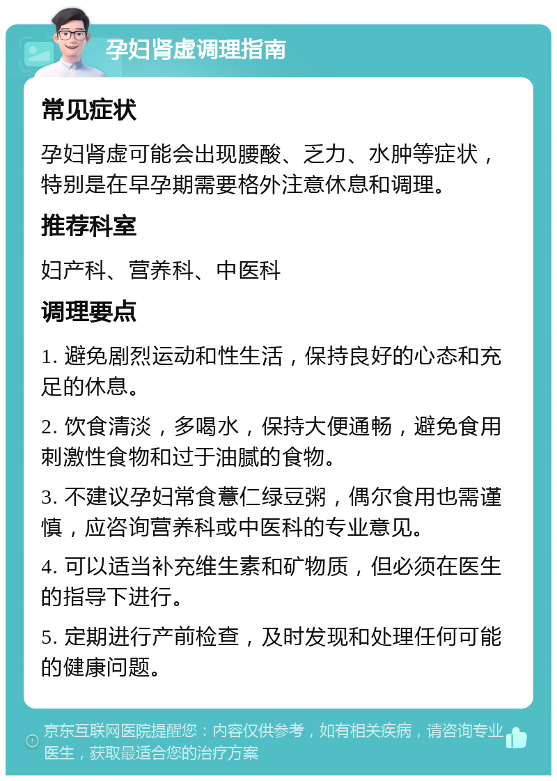 孕妇肾虚调理指南 常见症状 孕妇肾虚可能会出现腰酸、乏力、水肿等症状，特别是在早孕期需要格外注意休息和调理。 推荐科室 妇产科、营养科、中医科 调理要点 1. 避免剧烈运动和性生活，保持良好的心态和充足的休息。 2. 饮食清淡，多喝水，保持大便通畅，避免食用刺激性食物和过于油腻的食物。 3. 不建议孕妇常食薏仁绿豆粥，偶尔食用也需谨慎，应咨询营养科或中医科的专业意见。 4. 可以适当补充维生素和矿物质，但必须在医生的指导下进行。 5. 定期进行产前检查，及时发现和处理任何可能的健康问题。