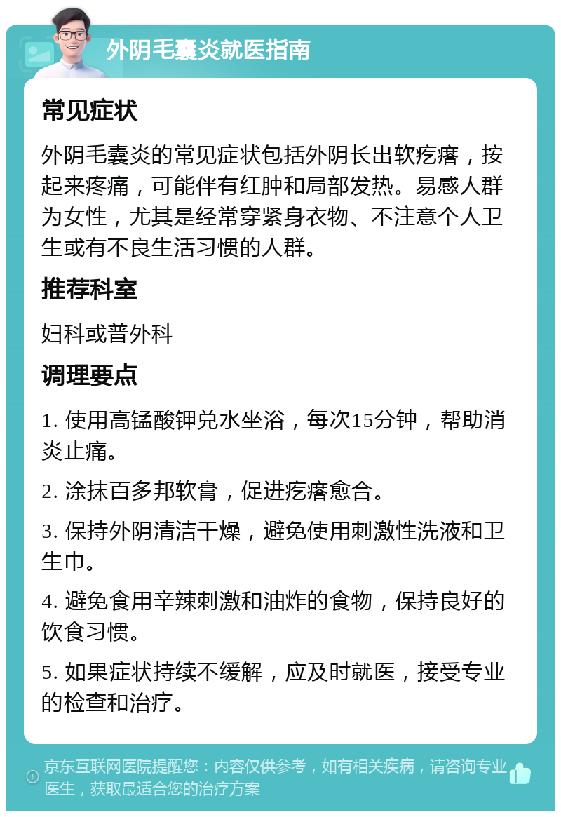 外阴毛囊炎就医指南 常见症状 外阴毛囊炎的常见症状包括外阴长出软疙瘩，按起来疼痛，可能伴有红肿和局部发热。易感人群为女性，尤其是经常穿紧身衣物、不注意个人卫生或有不良生活习惯的人群。 推荐科室 妇科或普外科 调理要点 1. 使用高锰酸钾兑水坐浴，每次15分钟，帮助消炎止痛。 2. 涂抹百多邦软膏，促进疙瘩愈合。 3. 保持外阴清洁干燥，避免使用刺激性洗液和卫生巾。 4. 避免食用辛辣刺激和油炸的食物，保持良好的饮食习惯。 5. 如果症状持续不缓解，应及时就医，接受专业的检查和治疗。