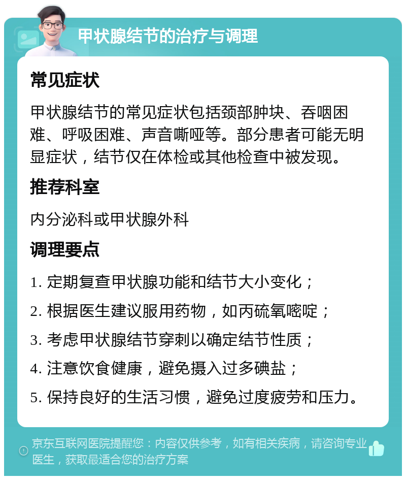 甲状腺结节的治疗与调理 常见症状 甲状腺结节的常见症状包括颈部肿块、吞咽困难、呼吸困难、声音嘶哑等。部分患者可能无明显症状，结节仅在体检或其他检查中被发现。 推荐科室 内分泌科或甲状腺外科 调理要点 1. 定期复查甲状腺功能和结节大小变化； 2. 根据医生建议服用药物，如丙硫氧嘧啶； 3. 考虑甲状腺结节穿刺以确定结节性质； 4. 注意饮食健康，避免摄入过多碘盐； 5. 保持良好的生活习惯，避免过度疲劳和压力。