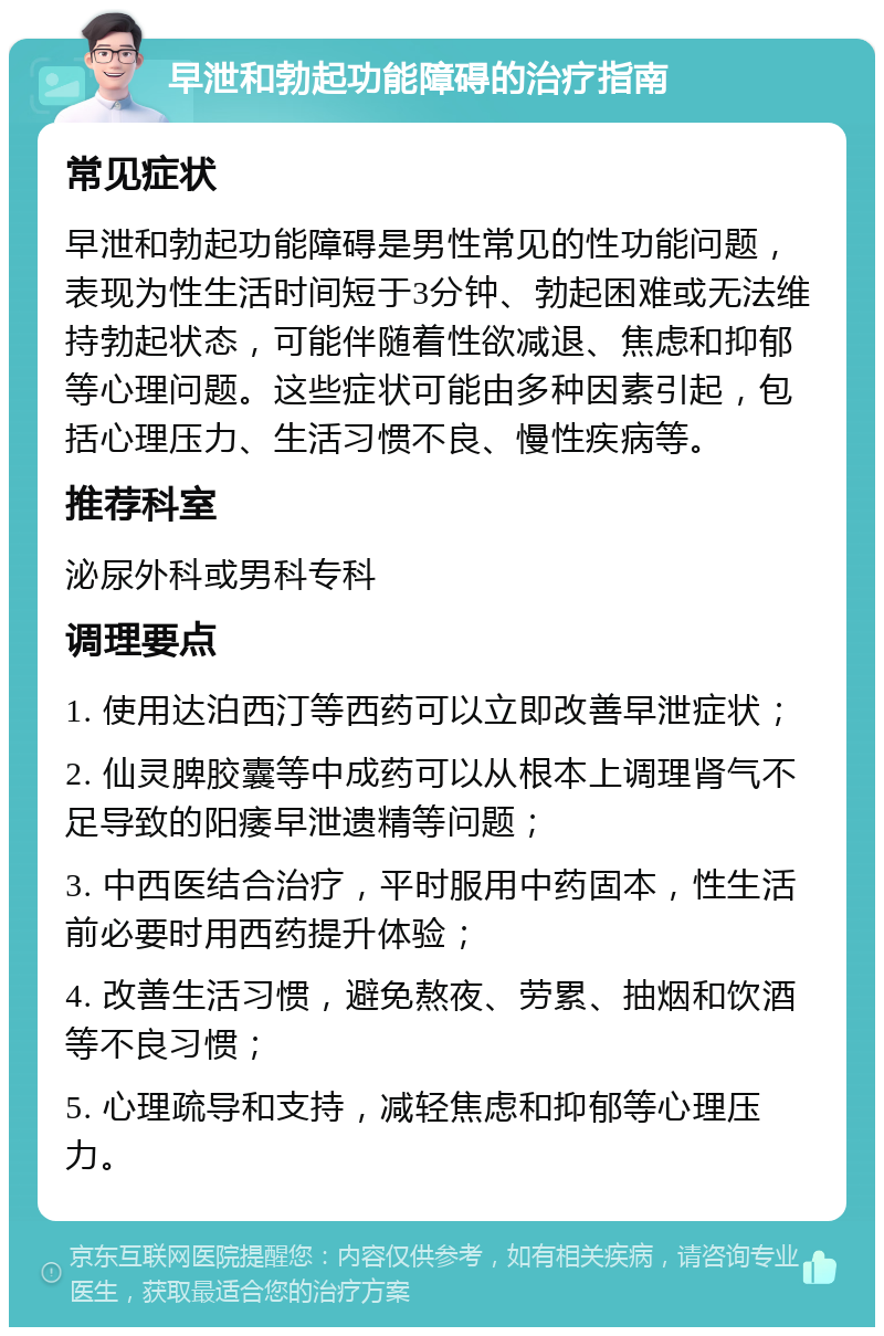 早泄和勃起功能障碍的治疗指南 常见症状 早泄和勃起功能障碍是男性常见的性功能问题，表现为性生活时间短于3分钟、勃起困难或无法维持勃起状态，可能伴随着性欲减退、焦虑和抑郁等心理问题。这些症状可能由多种因素引起，包括心理压力、生活习惯不良、慢性疾病等。 推荐科室 泌尿外科或男科专科 调理要点 1. 使用达泊西汀等西药可以立即改善早泄症状； 2. 仙灵脾胶囊等中成药可以从根本上调理肾气不足导致的阳痿早泄遗精等问题； 3. 中西医结合治疗，平时服用中药固本，性生活前必要时用西药提升体验； 4. 改善生活习惯，避免熬夜、劳累、抽烟和饮酒等不良习惯； 5. 心理疏导和支持，减轻焦虑和抑郁等心理压力。