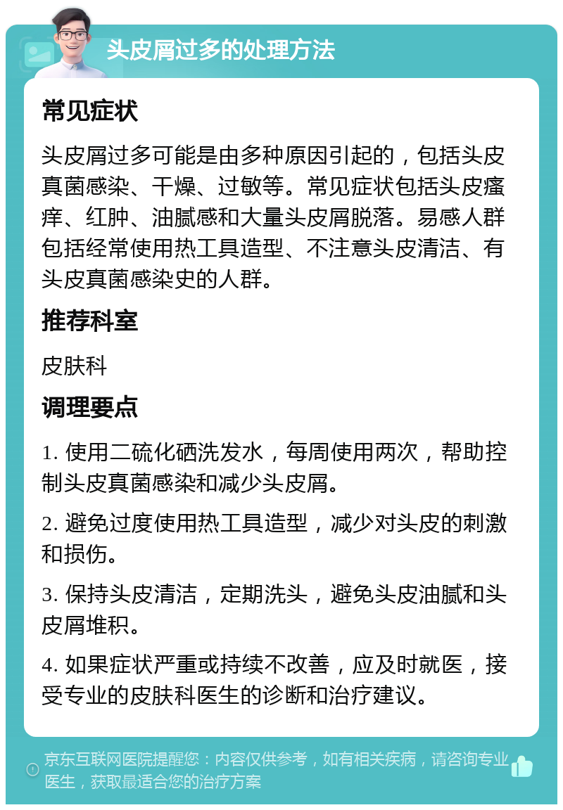 头皮屑过多的处理方法 常见症状 头皮屑过多可能是由多种原因引起的，包括头皮真菌感染、干燥、过敏等。常见症状包括头皮瘙痒、红肿、油腻感和大量头皮屑脱落。易感人群包括经常使用热工具造型、不注意头皮清洁、有头皮真菌感染史的人群。 推荐科室 皮肤科 调理要点 1. 使用二硫化硒洗发水，每周使用两次，帮助控制头皮真菌感染和减少头皮屑。 2. 避免过度使用热工具造型，减少对头皮的刺激和损伤。 3. 保持头皮清洁，定期洗头，避免头皮油腻和头皮屑堆积。 4. 如果症状严重或持续不改善，应及时就医，接受专业的皮肤科医生的诊断和治疗建议。