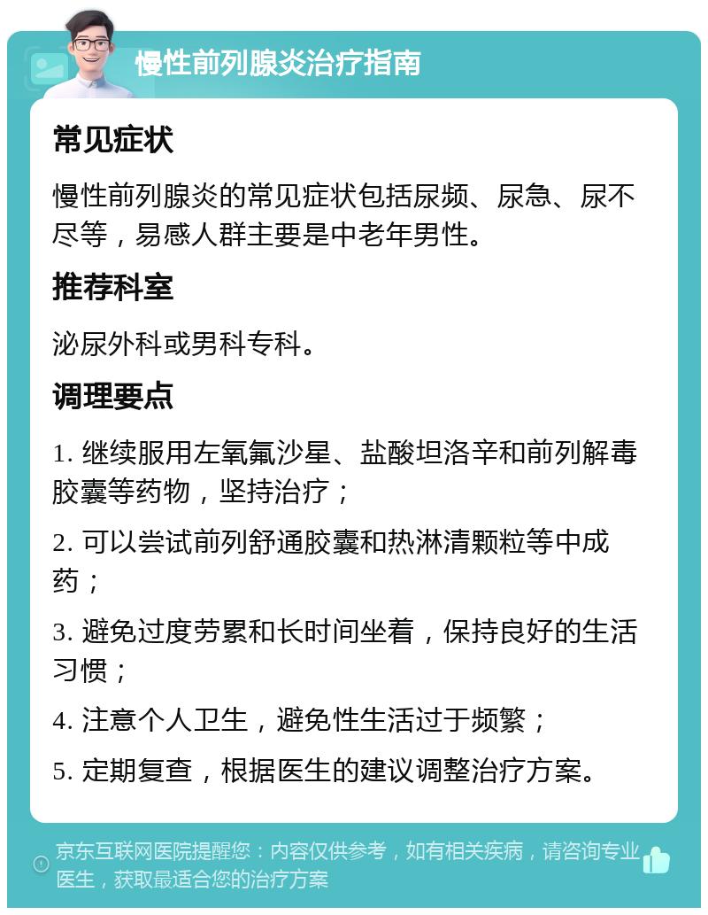 慢性前列腺炎治疗指南 常见症状 慢性前列腺炎的常见症状包括尿频、尿急、尿不尽等，易感人群主要是中老年男性。 推荐科室 泌尿外科或男科专科。 调理要点 1. 继续服用左氧氟沙星、盐酸坦洛辛和前列解毒胶囊等药物，坚持治疗； 2. 可以尝试前列舒通胶囊和热淋清颗粒等中成药； 3. 避免过度劳累和长时间坐着，保持良好的生活习惯； 4. 注意个人卫生，避免性生活过于频繁； 5. 定期复查，根据医生的建议调整治疗方案。