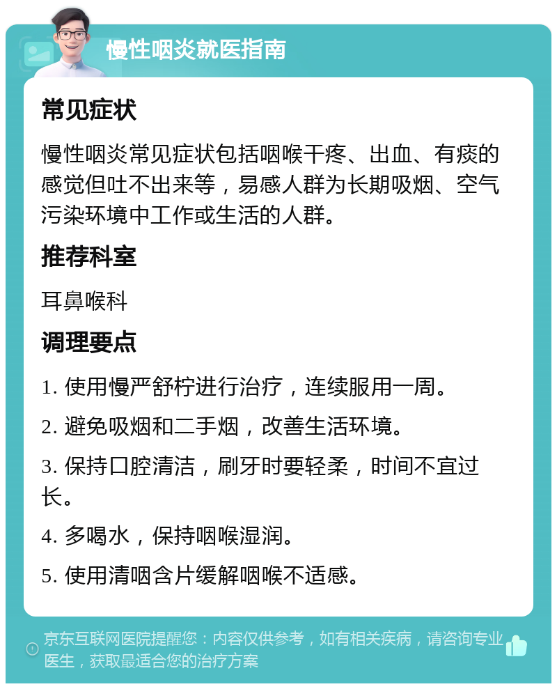 慢性咽炎就医指南 常见症状 慢性咽炎常见症状包括咽喉干疼、出血、有痰的感觉但吐不出来等，易感人群为长期吸烟、空气污染环境中工作或生活的人群。 推荐科室 耳鼻喉科 调理要点 1. 使用慢严舒柠进行治疗，连续服用一周。 2. 避免吸烟和二手烟，改善生活环境。 3. 保持口腔清洁，刷牙时要轻柔，时间不宜过长。 4. 多喝水，保持咽喉湿润。 5. 使用清咽含片缓解咽喉不适感。