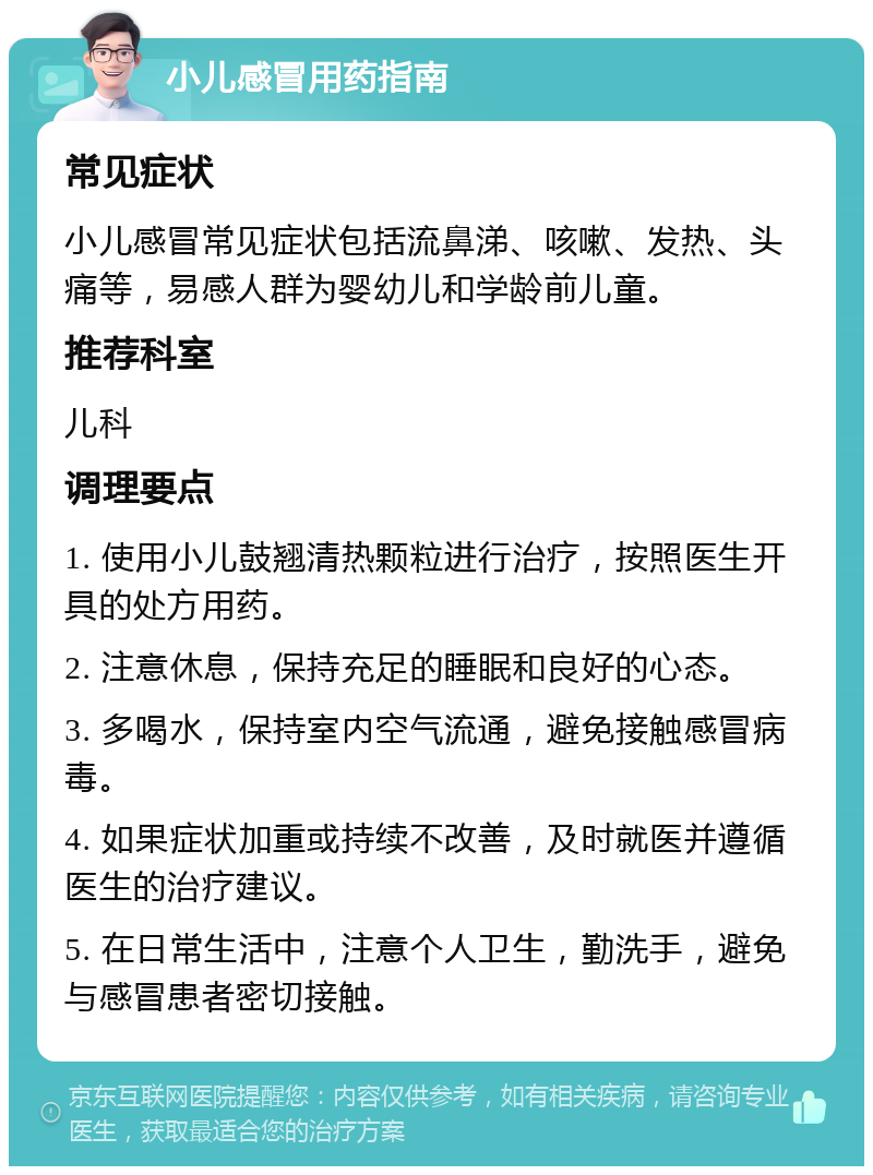 小儿感冒用药指南 常见症状 小儿感冒常见症状包括流鼻涕、咳嗽、发热、头痛等，易感人群为婴幼儿和学龄前儿童。 推荐科室 儿科 调理要点 1. 使用小儿鼓翘清热颗粒进行治疗，按照医生开具的处方用药。 2. 注意休息，保持充足的睡眠和良好的心态。 3. 多喝水，保持室内空气流通，避免接触感冒病毒。 4. 如果症状加重或持续不改善，及时就医并遵循医生的治疗建议。 5. 在日常生活中，注意个人卫生，勤洗手，避免与感冒患者密切接触。