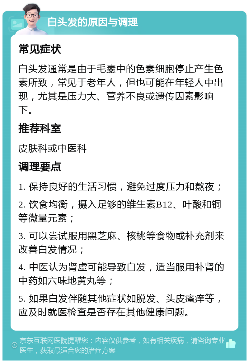 白头发的原因与调理 常见症状 白头发通常是由于毛囊中的色素细胞停止产生色素所致，常见于老年人，但也可能在年轻人中出现，尤其是压力大、营养不良或遗传因素影响下。 推荐科室 皮肤科或中医科 调理要点 1. 保持良好的生活习惯，避免过度压力和熬夜； 2. 饮食均衡，摄入足够的维生素B12、叶酸和铜等微量元素； 3. 可以尝试服用黑芝麻、核桃等食物或补充剂来改善白发情况； 4. 中医认为肾虚可能导致白发，适当服用补肾的中药如六味地黄丸等； 5. 如果白发伴随其他症状如脱发、头皮瘙痒等，应及时就医检查是否存在其他健康问题。