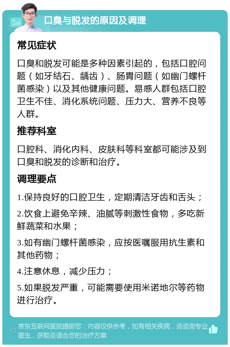 口臭与脱发的原因及调理 常见症状 口臭和脱发可能是多种因素引起的，包括口腔问题（如牙结石、龋齿）、肠胃问题（如幽门螺杆菌感染）以及其他健康问题。易感人群包括口腔卫生不佳、消化系统问题、压力大、营养不良等人群。 推荐科室 口腔科、消化内科、皮肤科等科室都可能涉及到口臭和脱发的诊断和治疗。 调理要点 1.保持良好的口腔卫生，定期清洁牙齿和舌头； 2.饮食上避免辛辣、油腻等刺激性食物，多吃新鲜蔬菜和水果； 3.如有幽门螺杆菌感染，应按医嘱服用抗生素和其他药物； 4.注意休息，减少压力； 5.如果脱发严重，可能需要使用米诺地尔等药物进行治疗。