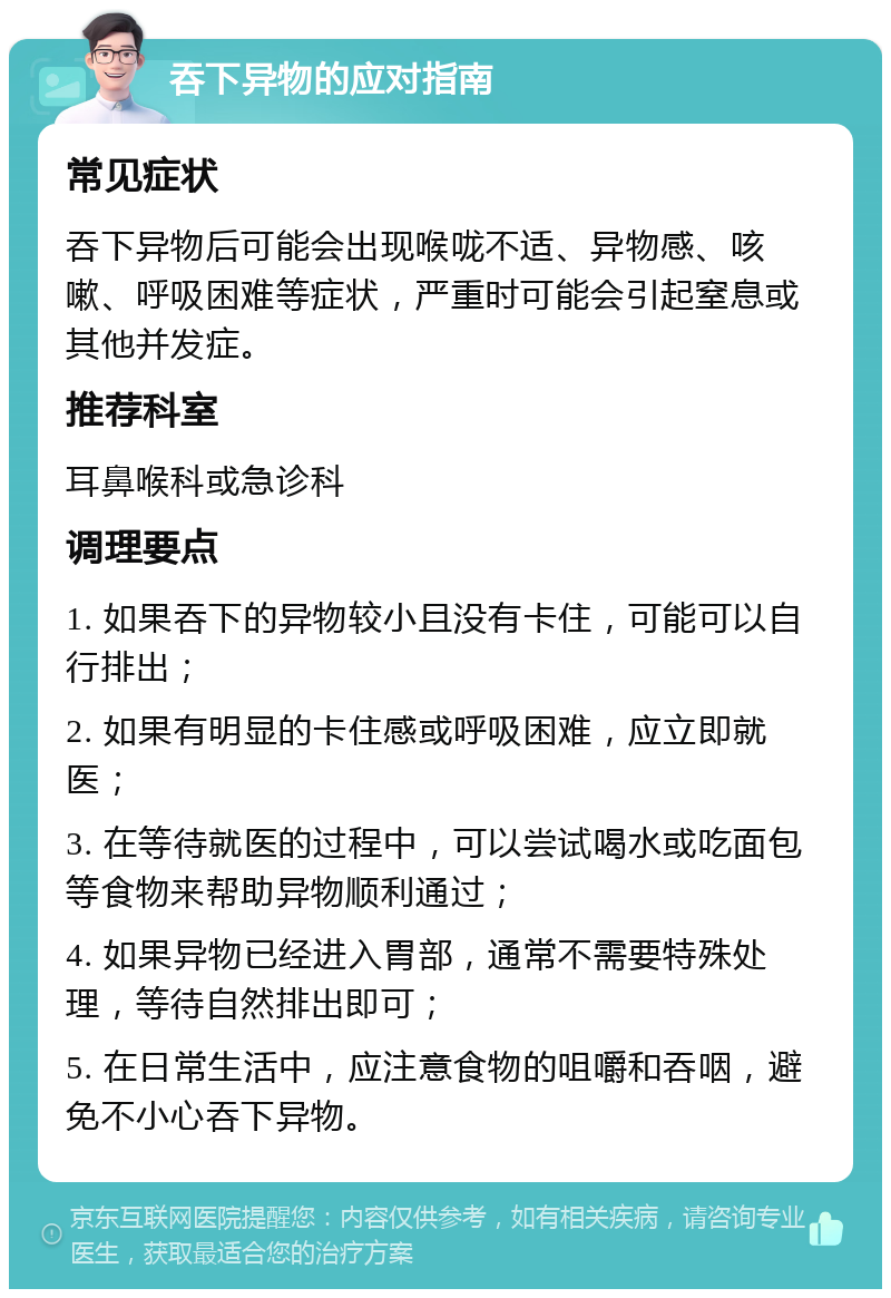 吞下异物的应对指南 常见症状 吞下异物后可能会出现喉咙不适、异物感、咳嗽、呼吸困难等症状，严重时可能会引起窒息或其他并发症。 推荐科室 耳鼻喉科或急诊科 调理要点 1. 如果吞下的异物较小且没有卡住，可能可以自行排出； 2. 如果有明显的卡住感或呼吸困难，应立即就医； 3. 在等待就医的过程中，可以尝试喝水或吃面包等食物来帮助异物顺利通过； 4. 如果异物已经进入胃部，通常不需要特殊处理，等待自然排出即可； 5. 在日常生活中，应注意食物的咀嚼和吞咽，避免不小心吞下异物。