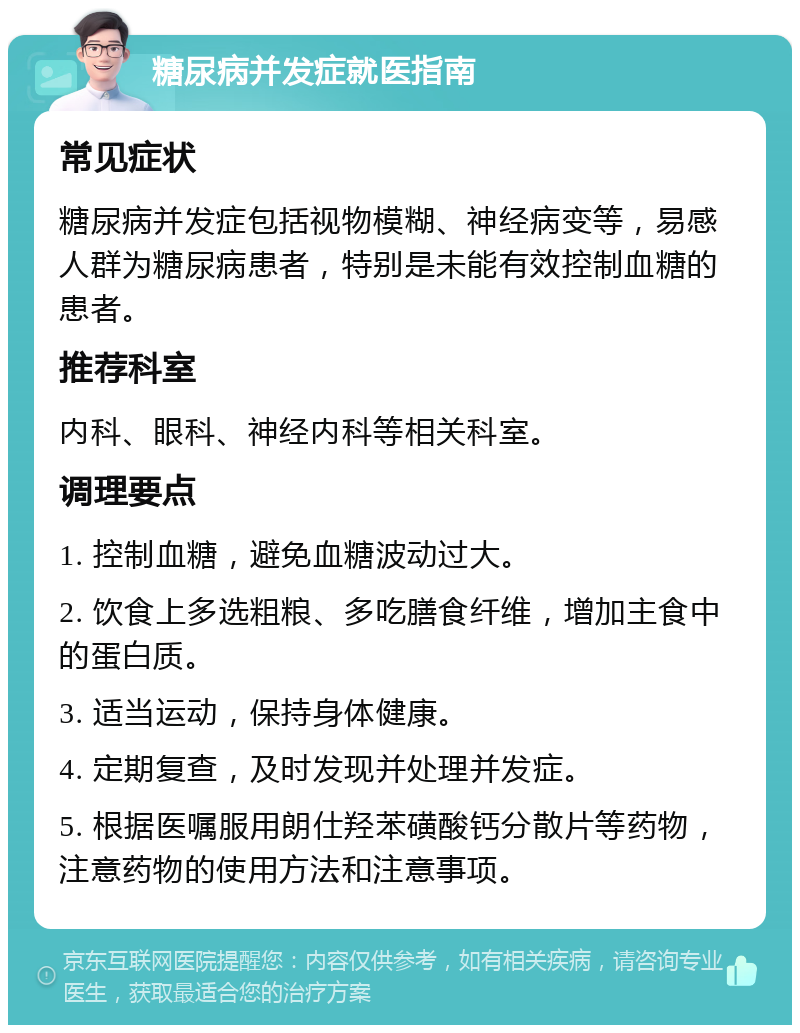 糖尿病并发症就医指南 常见症状 糖尿病并发症包括视物模糊、神经病变等，易感人群为糖尿病患者，特别是未能有效控制血糖的患者。 推荐科室 内科、眼科、神经内科等相关科室。 调理要点 1. 控制血糖，避免血糖波动过大。 2. 饮食上多选粗粮、多吃膳食纤维，增加主食中的蛋白质。 3. 适当运动，保持身体健康。 4. 定期复查，及时发现并处理并发症。 5. 根据医嘱服用朗仕羟苯磺酸钙分散片等药物，注意药物的使用方法和注意事项。