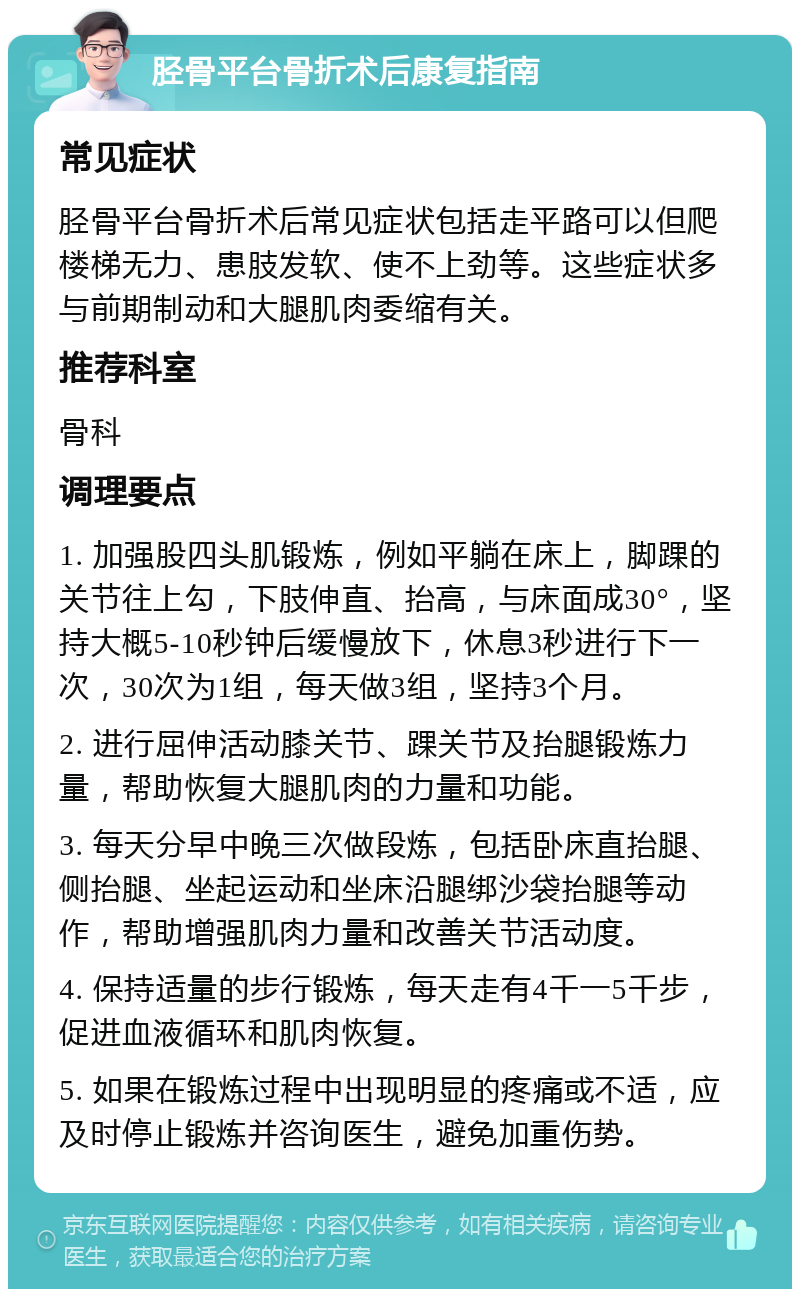 胫骨平台骨折术后康复指南 常见症状 胫骨平台骨折术后常见症状包括走平路可以但爬楼梯无力、患肢发软、使不上劲等。这些症状多与前期制动和大腿肌肉委缩有关。 推荐科室 骨科 调理要点 1. 加强股四头肌锻炼，例如平躺在床上，脚踝的关节往上勾，下肢伸直、抬高，与床面成30°，坚持大概5-10秒钟后缓慢放下，休息3秒进行下一次，30次为1组，每天做3组，坚持3个月。 2. 进行屈伸活动膝关节、踝关节及抬腿锻炼力量，帮助恢复大腿肌肉的力量和功能。 3. 每天分早中晚三次做段炼，包括卧床直抬腿、侧抬腿、坐起运动和坐床沿腿绑沙袋抬腿等动作，帮助增强肌肉力量和改善关节活动度。 4. 保持适量的步行锻炼，每天走有4千一5千步，促进血液循环和肌肉恢复。 5. 如果在锻炼过程中出现明显的疼痛或不适，应及时停止锻炼并咨询医生，避免加重伤势。