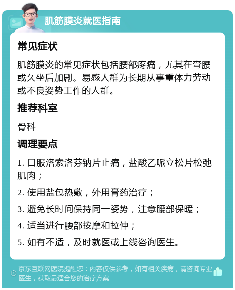 肌筋膜炎就医指南 常见症状 肌筋膜炎的常见症状包括腰部疼痛，尤其在弯腰或久坐后加剧。易感人群为长期从事重体力劳动或不良姿势工作的人群。 推荐科室 骨科 调理要点 1. 口服洛索洛芬钠片止痛，盐酸乙哌立松片松弛肌肉； 2. 使用盐包热敷，外用膏药治疗； 3. 避免长时间保持同一姿势，注意腰部保暖； 4. 适当进行腰部按摩和拉伸； 5. 如有不适，及时就医或上线咨询医生。