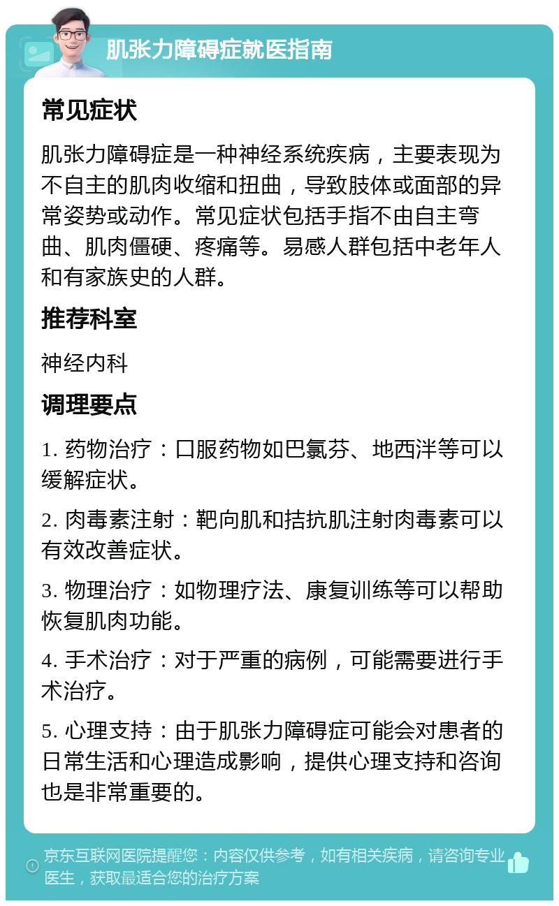 肌张力障碍症就医指南 常见症状 肌张力障碍症是一种神经系统疾病，主要表现为不自主的肌肉收缩和扭曲，导致肢体或面部的异常姿势或动作。常见症状包括手指不由自主弯曲、肌肉僵硬、疼痛等。易感人群包括中老年人和有家族史的人群。 推荐科室 神经内科 调理要点 1. 药物治疗：口服药物如巴氯芬、地西泮等可以缓解症状。 2. 肉毒素注射：靶向肌和拮抗肌注射肉毒素可以有效改善症状。 3. 物理治疗：如物理疗法、康复训练等可以帮助恢复肌肉功能。 4. 手术治疗：对于严重的病例，可能需要进行手术治疗。 5. 心理支持：由于肌张力障碍症可能会对患者的日常生活和心理造成影响，提供心理支持和咨询也是非常重要的。