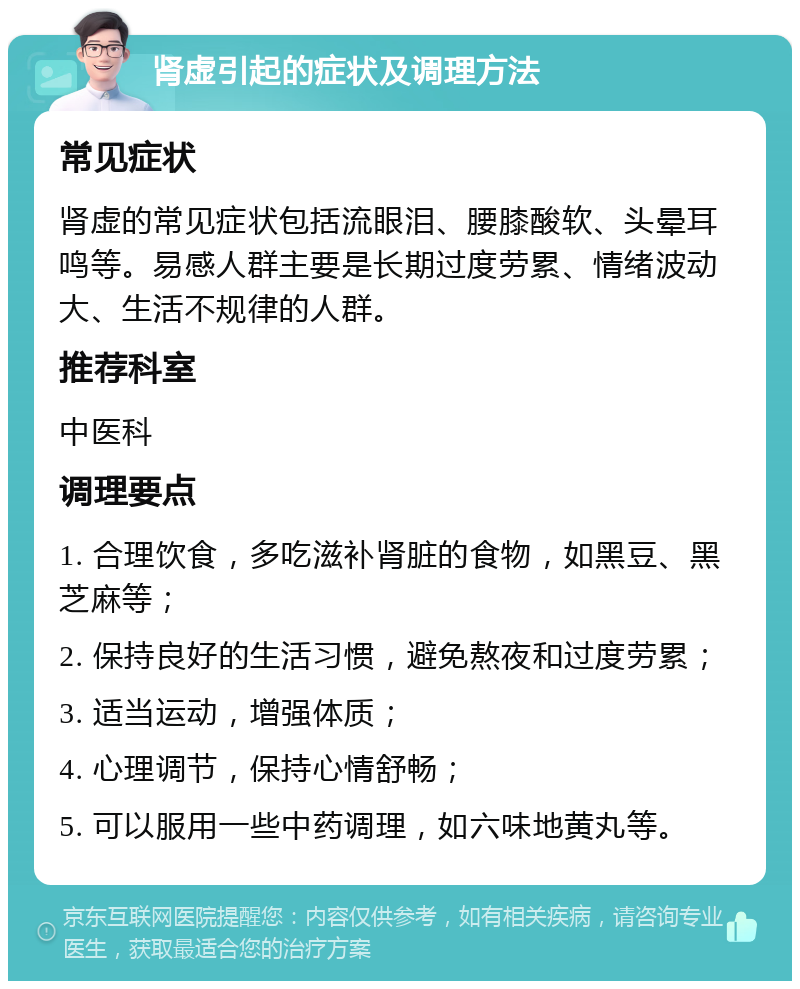 肾虚引起的症状及调理方法 常见症状 肾虚的常见症状包括流眼泪、腰膝酸软、头晕耳鸣等。易感人群主要是长期过度劳累、情绪波动大、生活不规律的人群。 推荐科室 中医科 调理要点 1. 合理饮食，多吃滋补肾脏的食物，如黑豆、黑芝麻等； 2. 保持良好的生活习惯，避免熬夜和过度劳累； 3. 适当运动，增强体质； 4. 心理调节，保持心情舒畅； 5. 可以服用一些中药调理，如六味地黄丸等。