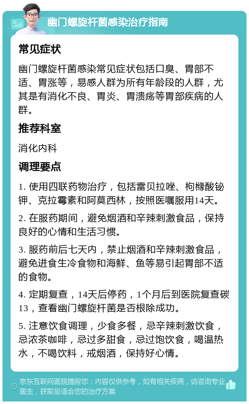 幽门螺旋杆菌感染治疗指南 常见症状 幽门螺旋杆菌感染常见症状包括口臭、胃部不适、胃涨等，易感人群为所有年龄段的人群，尤其是有消化不良、胃炎、胃溃疡等胃部疾病的人群。 推荐科室 消化内科 调理要点 1. 使用四联药物治疗，包括雷贝拉唑、枸橼酸铋钾、克拉霉素和阿莫西林，按照医嘱服用14天。 2. 在服药期间，避免烟酒和辛辣刺激食品，保持良好的心情和生活习惯。 3. 服药前后七天内，禁止烟酒和辛辣刺激食品，避免进食生冷食物和海鲜、鱼等易引起胃部不适的食物。 4. 定期复查，14天后停药，1个月后到医院复查碳13，查看幽门螺旋杆菌是否根除成功。 5. 注意饮食调理，少食多餐，忌辛辣刺激饮食，忌浓茶咖啡，忌过多甜食，忌过饱饮食，喝温热水，不喝饮料，戒烟酒，保持好心情。