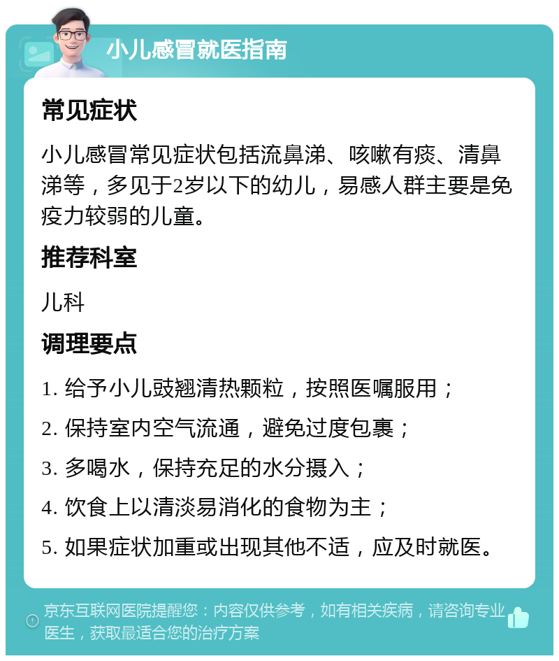 小儿感冒就医指南 常见症状 小儿感冒常见症状包括流鼻涕、咳嗽有痰、清鼻涕等，多见于2岁以下的幼儿，易感人群主要是免疫力较弱的儿童。 推荐科室 儿科 调理要点 1. 给予小儿豉翘清热颗粒，按照医嘱服用； 2. 保持室内空气流通，避免过度包裹； 3. 多喝水，保持充足的水分摄入； 4. 饮食上以清淡易消化的食物为主； 5. 如果症状加重或出现其他不适，应及时就医。