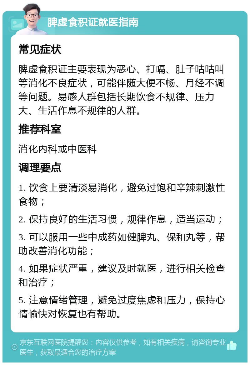 脾虚食积证就医指南 常见症状 脾虚食积证主要表现为恶心、打嗝、肚子咕咕叫等消化不良症状，可能伴随大便不畅、月经不调等问题。易感人群包括长期饮食不规律、压力大、生活作息不规律的人群。 推荐科室 消化内科或中医科 调理要点 1. 饮食上要清淡易消化，避免过饱和辛辣刺激性食物； 2. 保持良好的生活习惯，规律作息，适当运动； 3. 可以服用一些中成药如健脾丸、保和丸等，帮助改善消化功能； 4. 如果症状严重，建议及时就医，进行相关检查和治疗； 5. 注意情绪管理，避免过度焦虑和压力，保持心情愉快对恢复也有帮助。