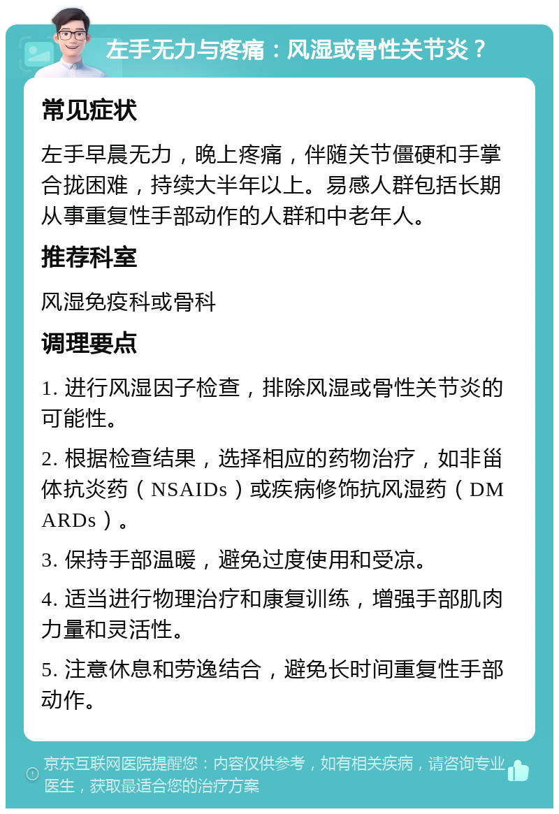 左手无力与疼痛：风湿或骨性关节炎？ 常见症状 左手早晨无力，晚上疼痛，伴随关节僵硬和手掌合拢困难，持续大半年以上。易感人群包括长期从事重复性手部动作的人群和中老年人。 推荐科室 风湿免疫科或骨科 调理要点 1. 进行风湿因子检查，排除风湿或骨性关节炎的可能性。 2. 根据检查结果，选择相应的药物治疗，如非甾体抗炎药（NSAIDs）或疾病修饰抗风湿药（DMARDs）。 3. 保持手部温暖，避免过度使用和受凉。 4. 适当进行物理治疗和康复训练，增强手部肌肉力量和灵活性。 5. 注意休息和劳逸结合，避免长时间重复性手部动作。