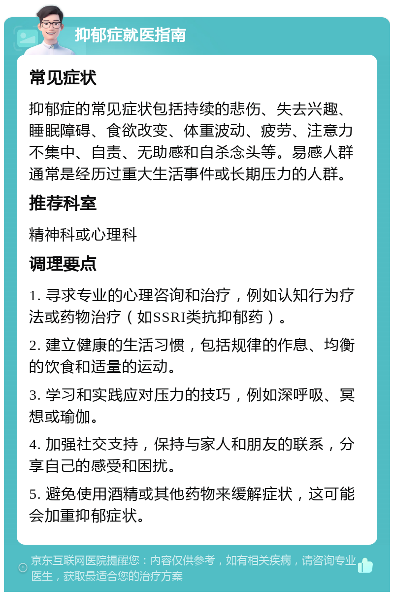 抑郁症就医指南 常见症状 抑郁症的常见症状包括持续的悲伤、失去兴趣、睡眠障碍、食欲改变、体重波动、疲劳、注意力不集中、自责、无助感和自杀念头等。易感人群通常是经历过重大生活事件或长期压力的人群。 推荐科室 精神科或心理科 调理要点 1. 寻求专业的心理咨询和治疗，例如认知行为疗法或药物治疗（如SSRI类抗抑郁药）。 2. 建立健康的生活习惯，包括规律的作息、均衡的饮食和适量的运动。 3. 学习和实践应对压力的技巧，例如深呼吸、冥想或瑜伽。 4. 加强社交支持，保持与家人和朋友的联系，分享自己的感受和困扰。 5. 避免使用酒精或其他药物来缓解症状，这可能会加重抑郁症状。