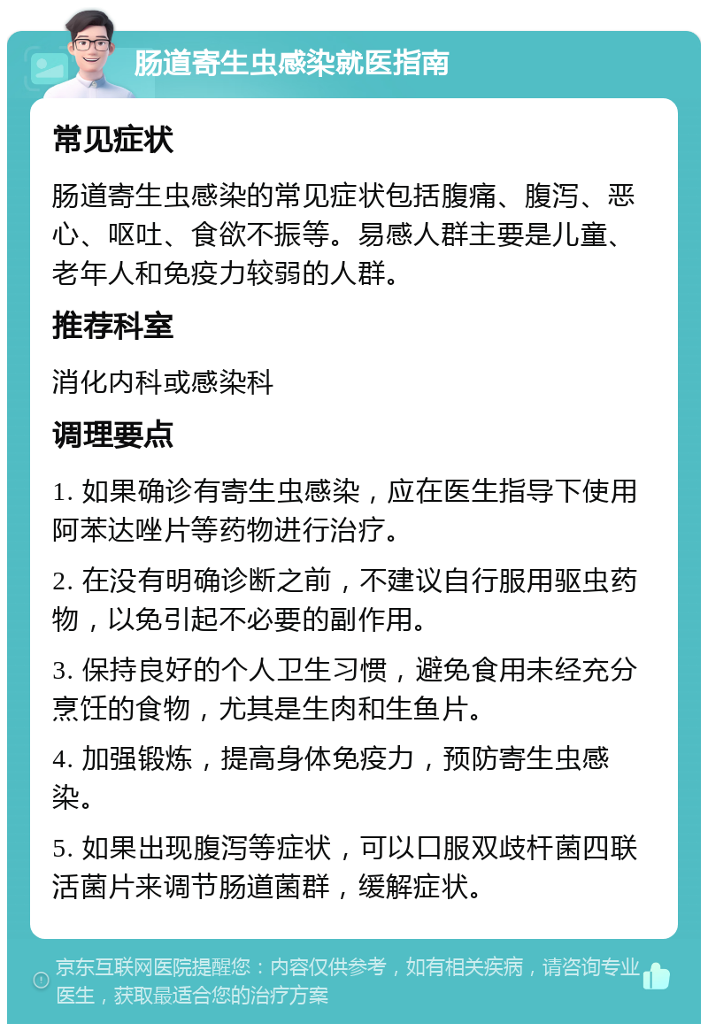 肠道寄生虫感染就医指南 常见症状 肠道寄生虫感染的常见症状包括腹痛、腹泻、恶心、呕吐、食欲不振等。易感人群主要是儿童、老年人和免疫力较弱的人群。 推荐科室 消化内科或感染科 调理要点 1. 如果确诊有寄生虫感染，应在医生指导下使用阿苯达唑片等药物进行治疗。 2. 在没有明确诊断之前，不建议自行服用驱虫药物，以免引起不必要的副作用。 3. 保持良好的个人卫生习惯，避免食用未经充分烹饪的食物，尤其是生肉和生鱼片。 4. 加强锻炼，提高身体免疫力，预防寄生虫感染。 5. 如果出现腹泻等症状，可以口服双歧杆菌四联活菌片来调节肠道菌群，缓解症状。