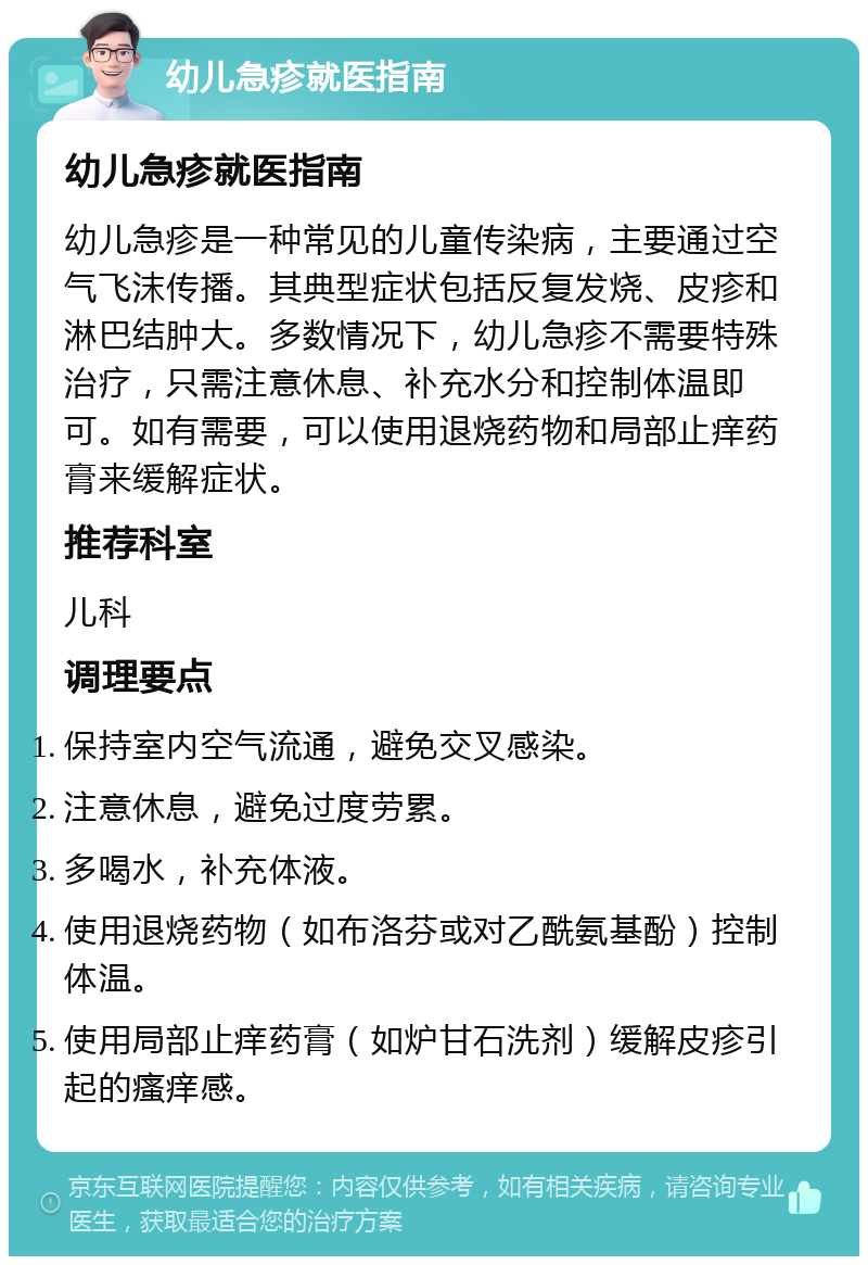 幼儿急疹就医指南 幼儿急疹就医指南 幼儿急疹是一种常见的儿童传染病，主要通过空气飞沫传播。其典型症状包括反复发烧、皮疹和淋巴结肿大。多数情况下，幼儿急疹不需要特殊治疗，只需注意休息、补充水分和控制体温即可。如有需要，可以使用退烧药物和局部止痒药膏来缓解症状。 推荐科室 儿科 调理要点 保持室内空气流通，避免交叉感染。 注意休息，避免过度劳累。 多喝水，补充体液。 使用退烧药物（如布洛芬或对乙酰氨基酚）控制体温。 使用局部止痒药膏（如炉甘石洗剂）缓解皮疹引起的瘙痒感。