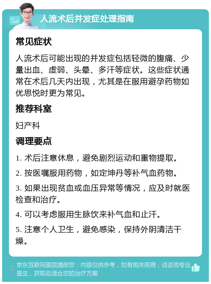 人流术后并发症处理指南 常见症状 人流术后可能出现的并发症包括轻微的腹痛、少量出血、虚弱、头晕、多汗等症状。这些症状通常在术后几天内出现，尤其是在服用避孕药物如优思悦时更为常见。 推荐科室 妇产科 调理要点 1. 术后注意休息，避免剧烈运动和重物提取。 2. 按医嘱服用药物，如定坤丹等补气血药物。 3. 如果出现贫血或血压异常等情况，应及时就医检查和治疗。 4. 可以考虑服用生脉饮来补气血和止汗。 5. 注意个人卫生，避免感染，保持外阴清洁干燥。