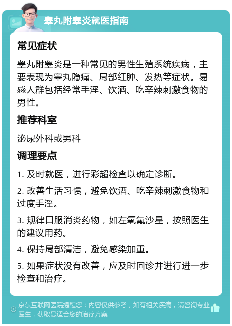 睾丸附睾炎就医指南 常见症状 睾丸附睾炎是一种常见的男性生殖系统疾病，主要表现为睾丸隐痛、局部红肿、发热等症状。易感人群包括经常手淫、饮酒、吃辛辣刺激食物的男性。 推荐科室 泌尿外科或男科 调理要点 1. 及时就医，进行彩超检查以确定诊断。 2. 改善生活习惯，避免饮酒、吃辛辣刺激食物和过度手淫。 3. 规律口服消炎药物，如左氧氟沙星，按照医生的建议用药。 4. 保持局部清洁，避免感染加重。 5. 如果症状没有改善，应及时回诊并进行进一步检查和治疗。