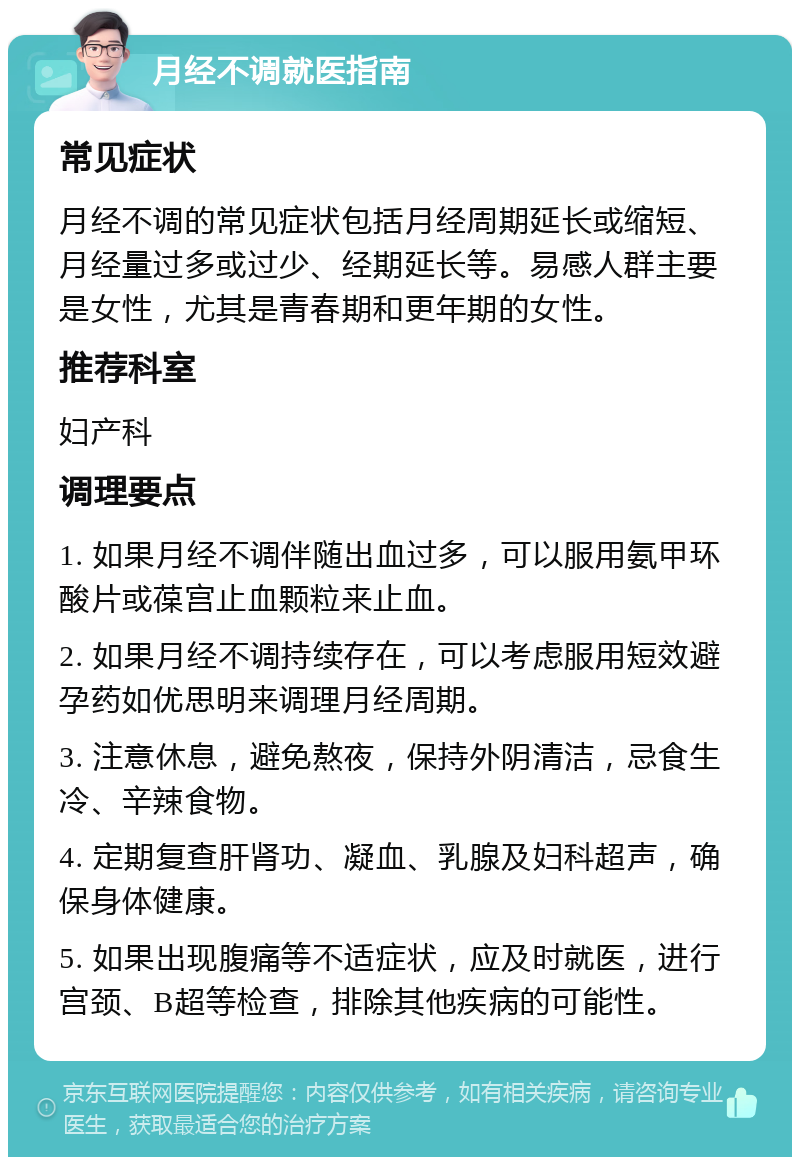 月经不调就医指南 常见症状 月经不调的常见症状包括月经周期延长或缩短、月经量过多或过少、经期延长等。易感人群主要是女性，尤其是青春期和更年期的女性。 推荐科室 妇产科 调理要点 1. 如果月经不调伴随出血过多，可以服用氨甲环酸片或葆宫止血颗粒来止血。 2. 如果月经不调持续存在，可以考虑服用短效避孕药如优思明来调理月经周期。 3. 注意休息，避免熬夜，保持外阴清洁，忌食生冷、辛辣食物。 4. 定期复查肝肾功、凝血、乳腺及妇科超声，确保身体健康。 5. 如果出现腹痛等不适症状，应及时就医，进行宫颈、B超等检查，排除其他疾病的可能性。